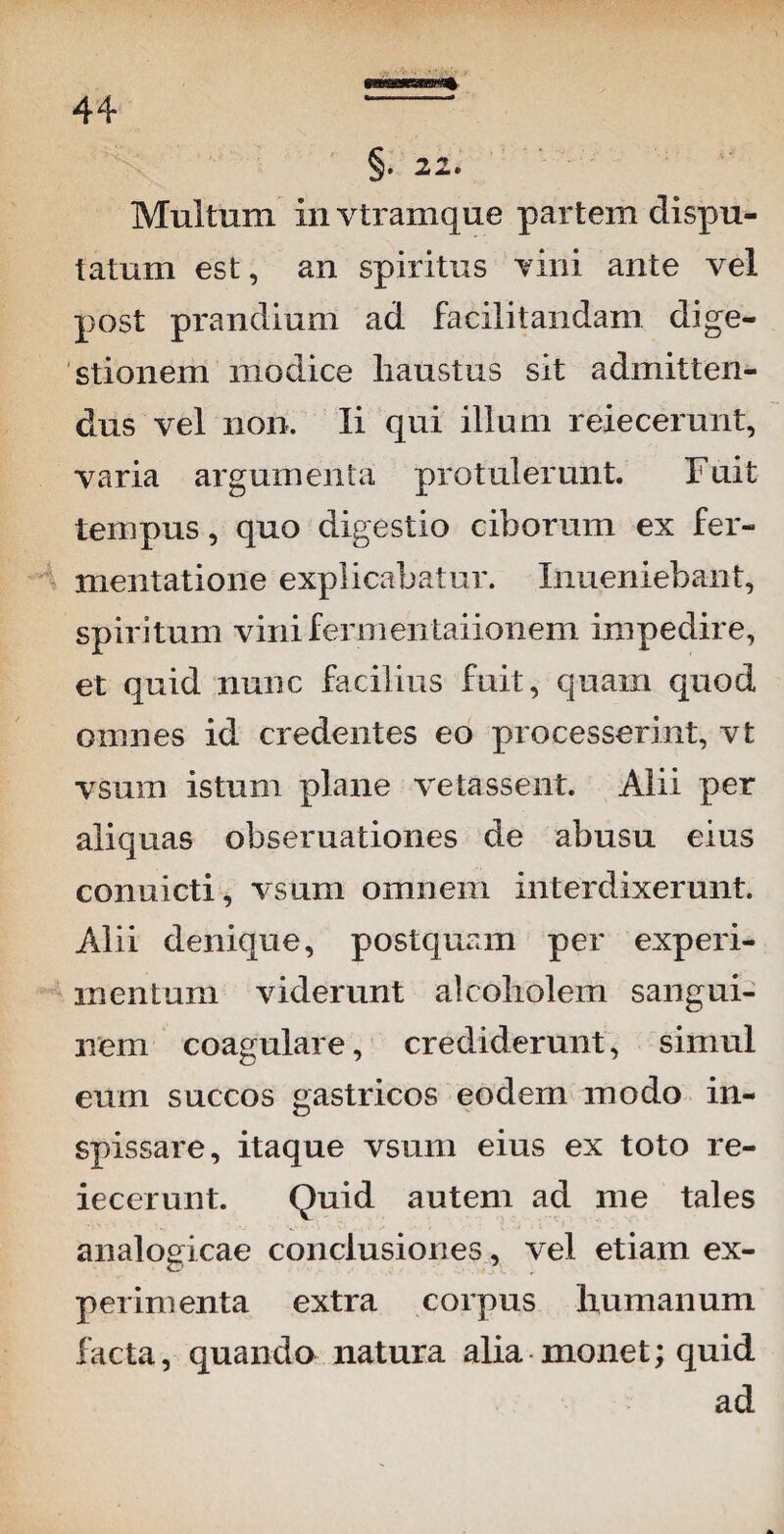 §. 22. Multum in vtramque partem dispu¬ tatum est, an spiritus vini ante vel post prandium ad facilitandam dige¬ stionem modice haustus sit admitten¬ dus vel non. Ii qui illum reiecerunt, varia argumenta protulerunt. Fuit tempus, quo digestio ciborum ex fer- mentatione explicabatur. Inueniebant, spiritum viniferoieiitaiioiiem impedire, et quid nunc facilius fuit, quam quod omnes id credentes eo processerint, vt vsum istum plane vetassent. Alii per aliquas obseruationes de abusu eius conuicti, vsum omnem interdixerunt. Alii denique, postquam per experi¬ mentum viderunt alcoliolem sangui¬ nem coagulare, crediderunt, simul eum succos gastricos eodem modo in- spissare, itaque vsum eius ex toto re¬ iecerunt. Quid autem ad me tales analogicae conclusiones, vel etiam ex¬ perimenta extra corpus humanum facta, quando natura alia monet; quid ad