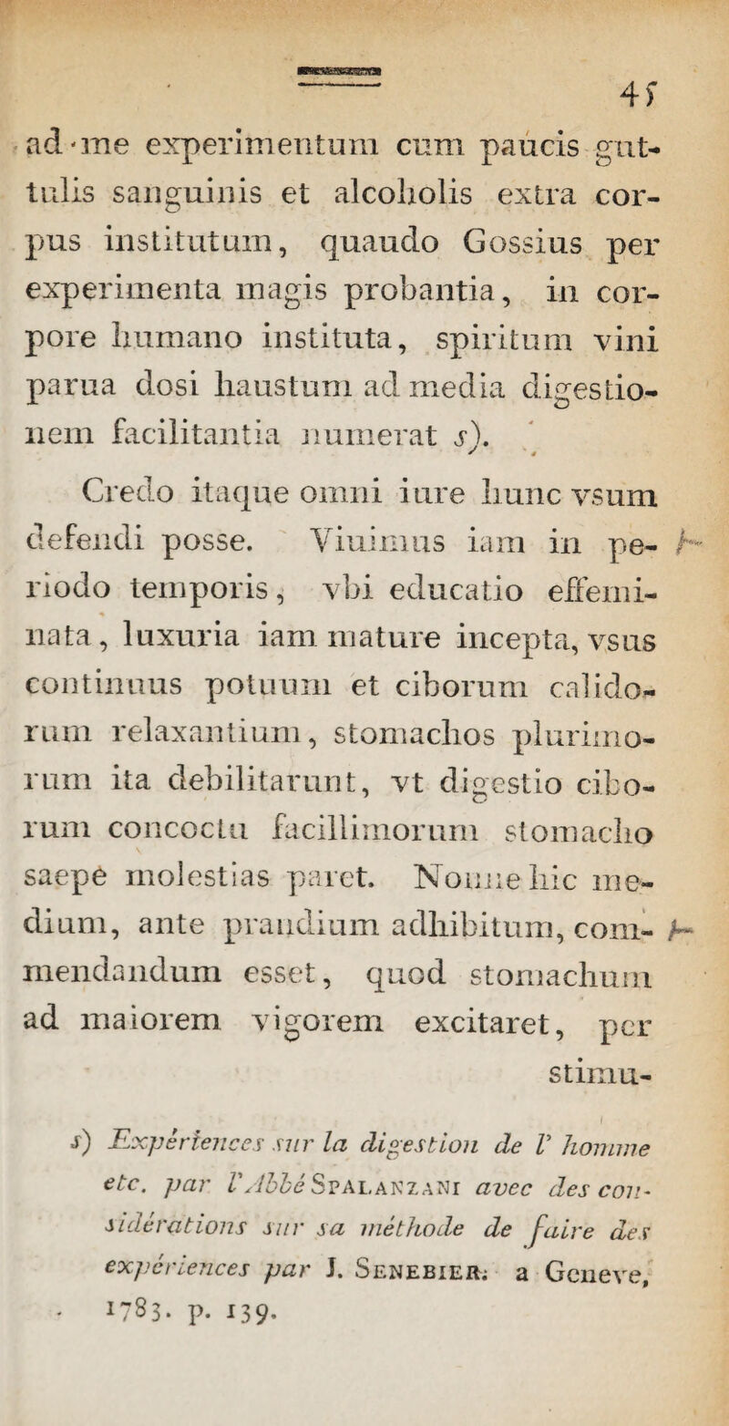 - 4f ad-me experimentum cum paucis gut¬ tulis sanguinis et alcoholis extra cor¬ pus institutum, quaudo Gossius per experimenta magis probantia, in cor¬ pore humano instituta, spiritum vini parua dosi haustum ad media digestio¬ nem facilitantia numerat s\ S ' j Credo itaque omni i ure hunc vsum defendi posse. Yiuimus iam in pe- h riodo temporis, vbi educatio effemi¬ nata, luxuria iam mature incepta, vsus continuus potuum et ciborum calido¬ rum relaxantium, stomachos plurimo¬ rum ita debilitarunt, vt digestio cibo¬ rum concoctu facillimorum stomacho saepe molestias paret. Nonne hic me¬ dium, ante prandium adhibitum, coni- h mendandum esset, quod stomachum ad maiorem vigorem excitaret, per stimu- i s) Experiences sur la eligestion de V homine etc. par VAbbe Spalanzani avec des coti- siderationi sur sa methode de faire des experiences par J. Senebier; a Geneve, p- 139-
