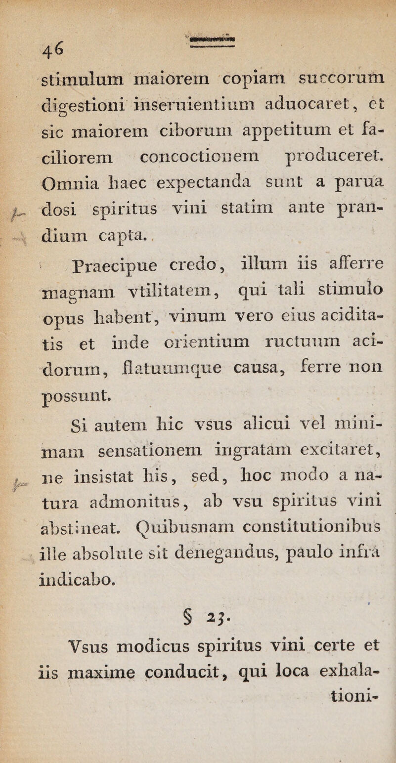 stimulum maiorem copiam succorum digestioni inseruientium aduocaret, et sic maiorem ciborum appetitum et fa¬ ciliorem concoctionem produceret. Omnia liaec expectanda sunt a parua dosi spiritus vini statim ante pran¬ dium capta. Praecipue credo, illum iis afferre magnam vtilitatem, qui tali stimulo opus habent', vinum vero eius acidita- tis et inde orientium ructuum aci¬ dorum, datuum que causa, ferre non possunt. Si autem hic vsus alicui vel mini¬ mam sensationem ingratam excitaret, # ne insistat his, sed, hoc modo ana- tura admonitus, ab vsu spiritus vini abstineat. Quibusnam constitutionibus ille absolute sit denegandus, paulo infra indicabo. § Ysus modicus spiritus vini certe et iis maxime conducit, qui loca exhala¬ tioni-