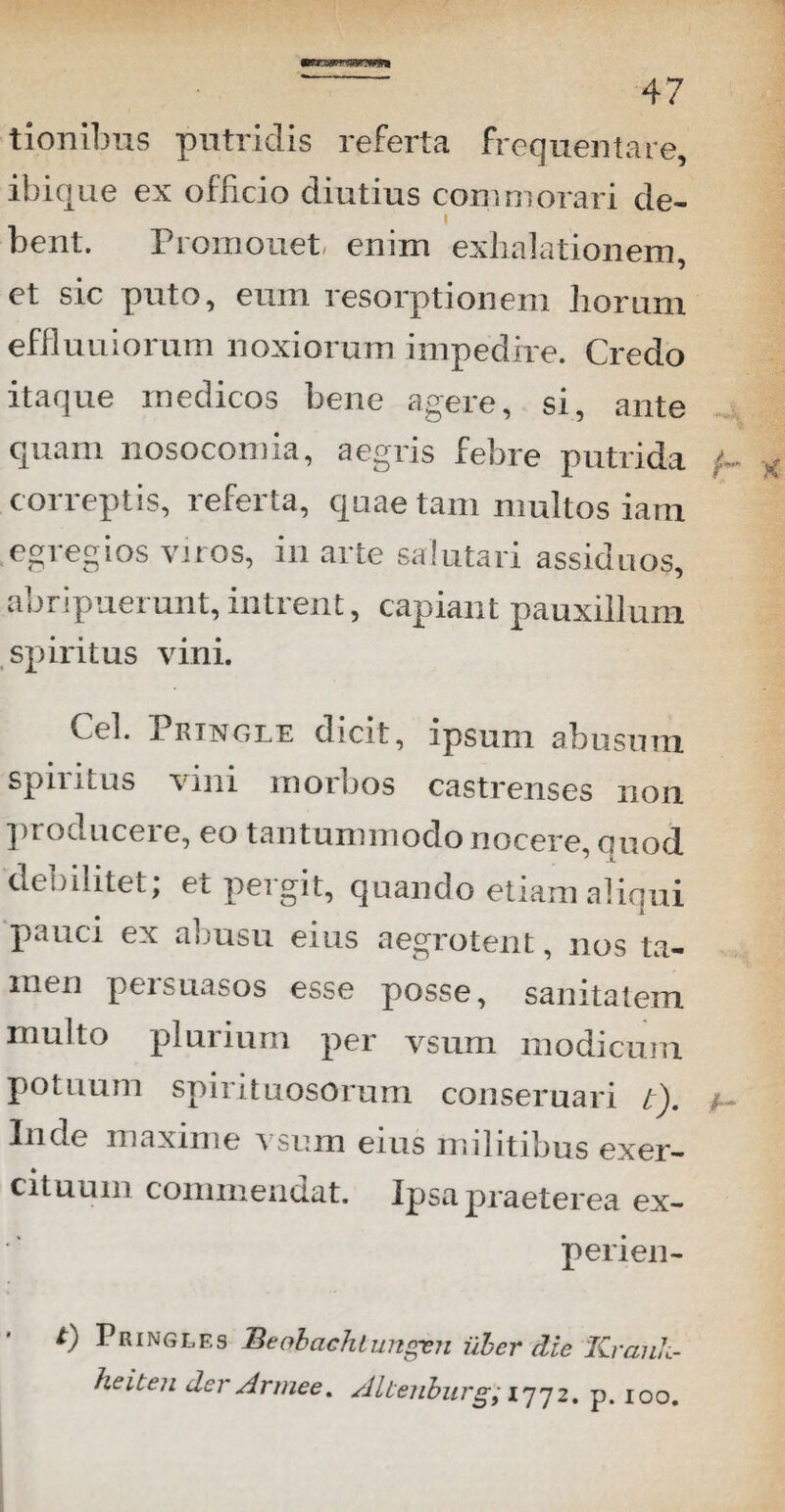 tionibus putridis referta frequentare, ibique ex officio diutius commorari de- i bent. Promouet enim exhalationem, et sic puto, eum resorptionem horum effluuiorum noxiorum impedire. Credo itaque medicos bene agere, si, ante quam nosocomia, aegris febre putrida (- correptis, referta, quae tam multos iam egregios varos, in arte salutari assiduos, abripuerunt, intrent, capiant pauxillum spiritus vini. Cei. Prtngle dicit, ipsum abusum spiritus vini morbos castrenses non producere, eo tantummodo nocere quod ^ -L debilitet; et pergit, quando etiam aliqui pauci ex abusu eius aegrotent, nos ta¬ men persuasos esse posse, sanitatem inulto plurium per vsum modicum potuum spii ituosorum conseruari t). ; lude maxime vsum eius militibus exer¬ cituum commendat. Ipsa praeterea ex- perien- t) Pringlf.s Beobaehtungen uber die Krauk- heiten der Armee. AUenburg; 1772. p. 100.