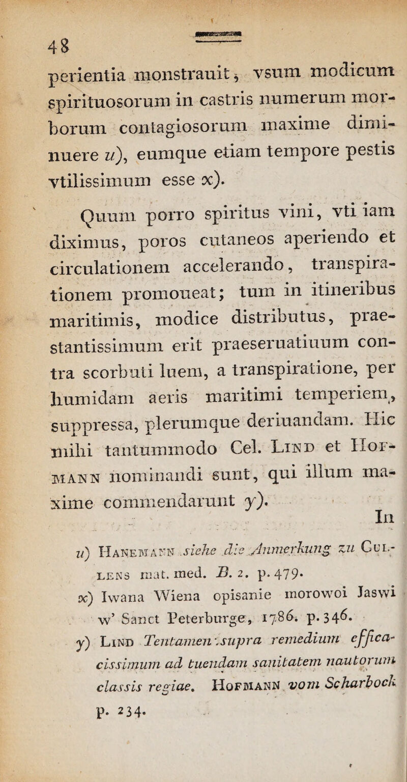 perientia monstrauit, vsum modicum spirituosorum in castris numerum mor¬ borum contagiosorum maxime dimi¬ nuere zQ, eumque etiam tempoie pestis vtilissimum esse x). Quum porro spiritus vini, vti iam diximus, poros cutaneos aperiendo et circulationem accelerando, transpira- tionem promoneat; tmn in itineribus maritimis, modice distributus, piae- stantissimum erit praeseruatiuum con¬ tra scorbuti luem, a transpiratione, per liumidam aeris maritimi tempeiiem, suppressa, plerumque deriuandam. Iiic nlilii tantummodo Cei. Lind et Hof- mann nominandi sunt, qui illum ma¬ xime commendarunt y). In ii) Ha NEMann siehe dis Anmcrkung zn Gul- lens ruat. med. IB.2. p.479. od) Iwana Wiena opisanie morowoi Jaswi w’ Sanet Peterburge, 1786* p. 34^* j) Lind Tentamen .supra remedium cfjica- cis simum ad tuendam sanitatem jiautor um classis reqiae, HqfdianN votu ScharhocI*.