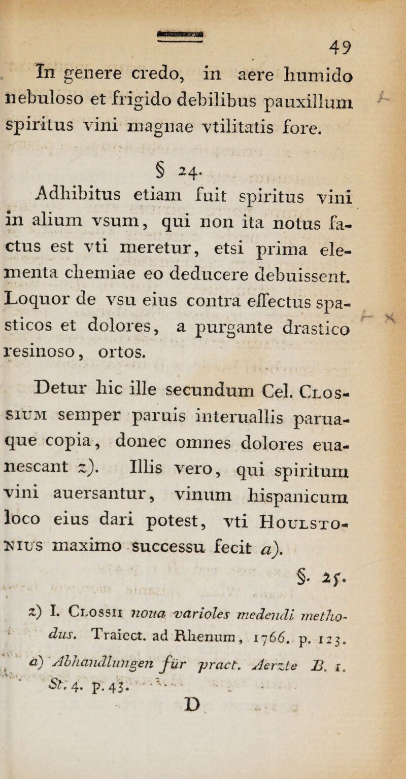 In genere credo, in aere humido nebuloso et frigido debilibus pauxillum spiritus vini magnae vtilitatis fore. § 24- Adhibitus etiam fuit spiritus vini in alium vsum, qui non ita notus fa¬ ctus est vti meretur, etsi prima ele¬ menta chemiae eo deducere debuissent. Loquor de vsu eius contra effectus spa¬ sticos et dolores, a purgante drastico resinoso, ortos. Detur hic ille secundum Cei. Clos¬ sium semper paruis interuallis parua- que copia , donec omnes dolores eua- nescant z). Illis vero, qui spiritum vini auersantur, vinum hispanicum loco eius dari potest, vti Houlsto- nius maximo successu fecit a). §• 1* Clossii 7wna vcirioles medendi metlio- diis. Traicct. ad Rlieniun, 1766. p. 123.  a) stbhandlungen fur pract. /lerzle B1. 'St:4. p.43. •