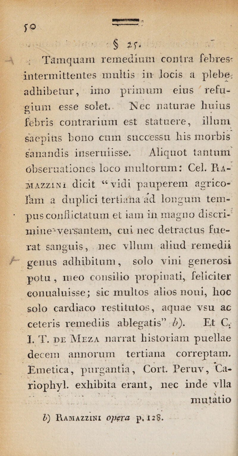 ■ ■ § *r- Tamquam remedium contra febres- intermittentes multis in locis a plebe, adhibetur, imo primum eius refu¬ gium esse solet Nec naturae liuius febris contrarium est statuere, illum saepius bono cum successu Iris morbis sanandis insenuisse. Aliquot tantunl obsemationes loco multorum: Ceb Ra- mazzini dicit “ vidi pauperem agrico¬ lam a duplici tertiaria ad longum tem¬ pus conflictatum et iam iri magno discri¬ mine'1 versantem, cui nec detractus fue¬ rat sanguis, nec vllum aliud remedii genus adhibitum, solo vini generosi potu , meo consilio propinati, feliciter conualuisse; sic multos alios noni, hoc solo cardiaco restitutos, aquae vsu ac ceteris remediis ablegatis” h). Et C. 3. T. DE Meza narrat historiam puellae decem annorum tertiana correptam. • , - r #, Emetica, purgantia, Cort. Peruv, Ca- riophyl. exhibita erant, nec inde vlla mutatio b) Ramazzini opera p. 12S.