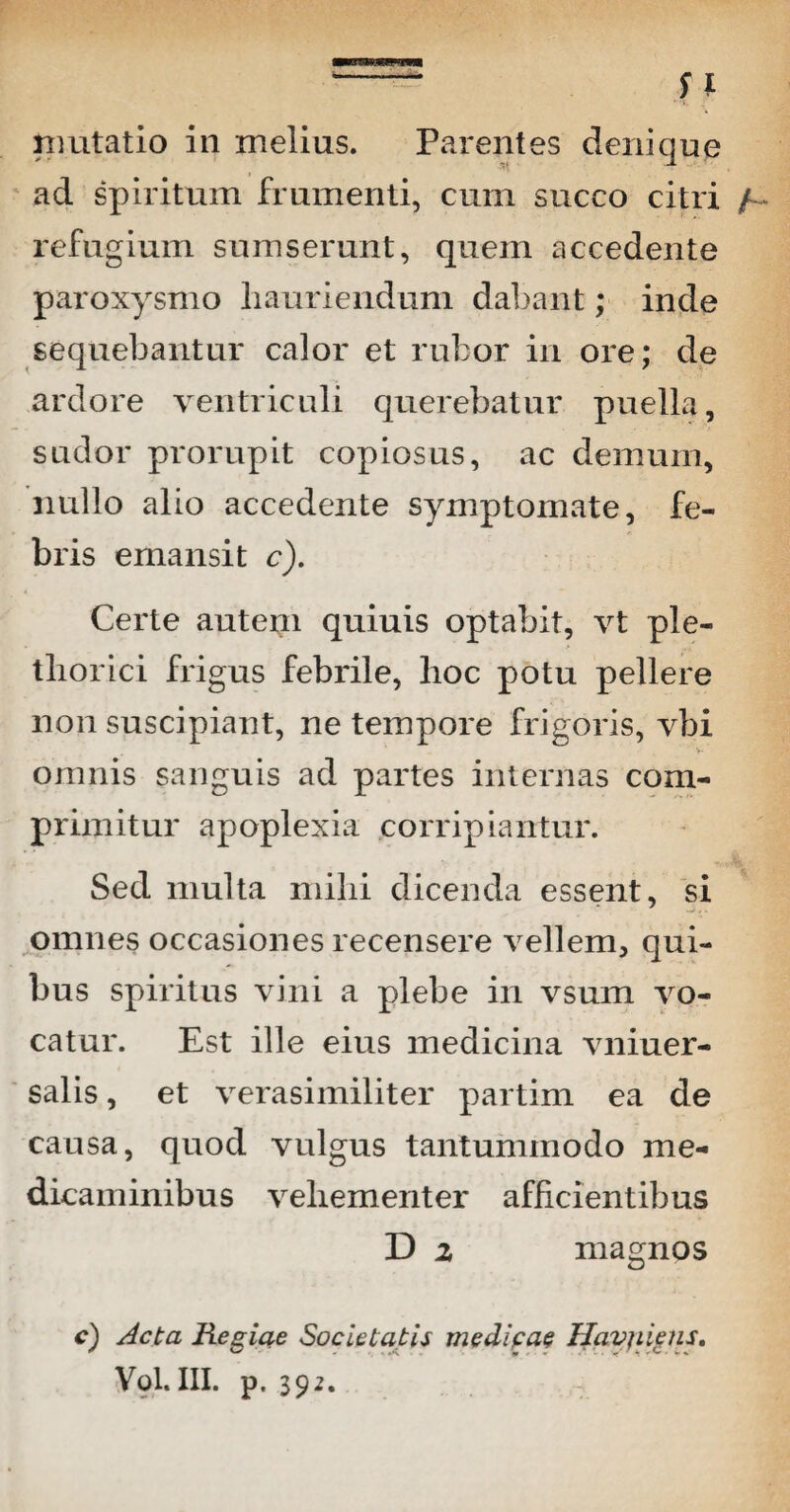 mutatio in melius. Parentes denique ad spiritum frumenti, cum succo citri refugium sumserunt, quem accedente paroxysmo hauriendum dabant; inde sequebantur calor et rubor in ore; de ardore ventriculi querebatur puella, sudor prorupit copiosus, ac demum, nullo alio accedente symptomate, fe¬ bris emansit c). Certe autem quiuis optabit, vt ple- thorici frigus febrile, hoc potu pellere non suscipiant, ne tempore frigoris, vbi omnis sanguis ad partes internas com¬ primitur apoplexia corripiantur. Sed multa mihi dicenda essent, si omnes occasiones recensere vellem, qui¬ bus spiritus vini a plebe in vsum vo¬ catur. Est ille eius medicina vniuer- salis, et verasimiliter partim ea de causa, quod vulgus tantummodo me¬ dicaminibus vehementer afficientibus D 2 magnos c) Acta Resiae Societatis medicae Havjiiens. Vol.III. p. 392.
