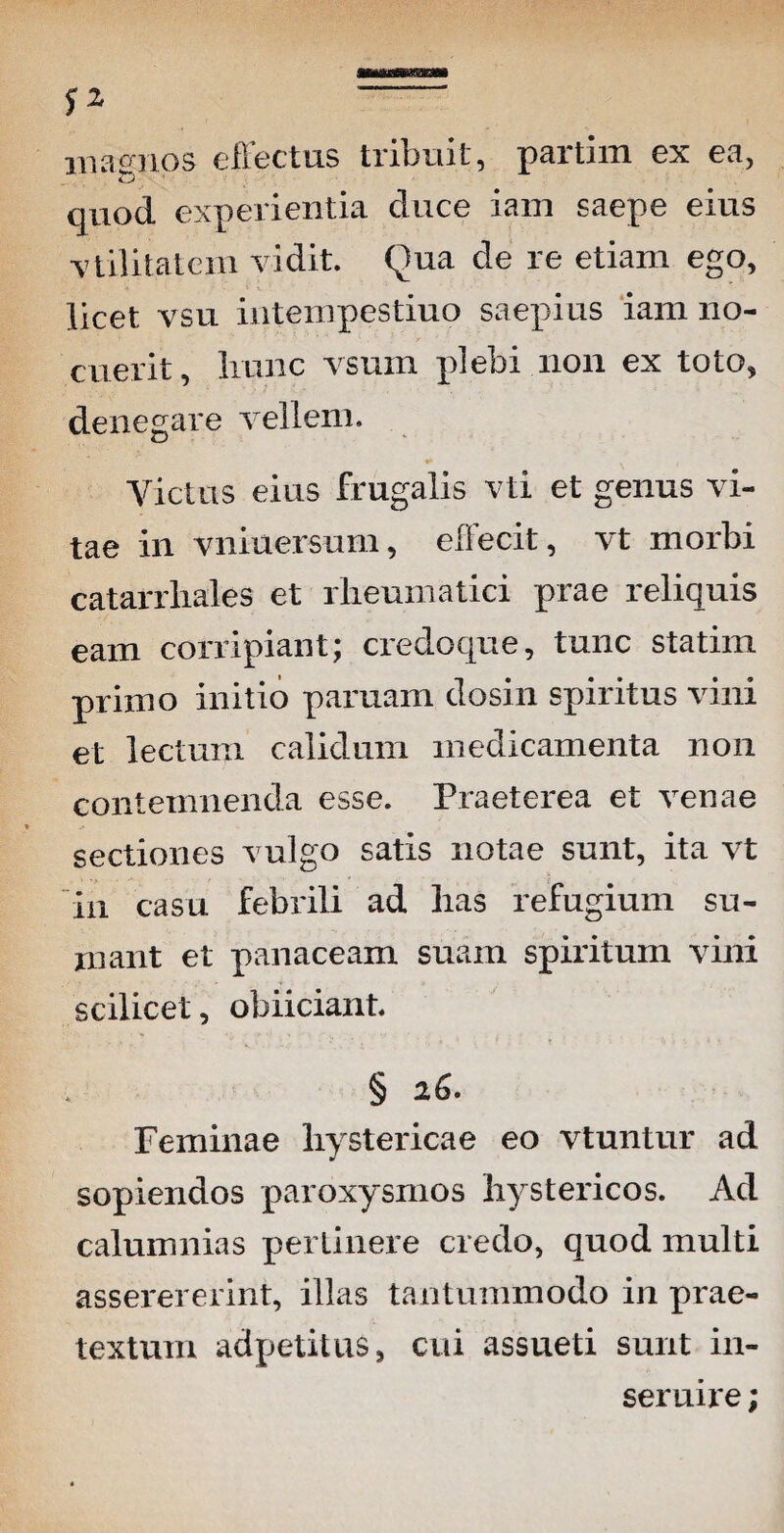 magnos effectus tribuit, partim ex ea, quod experientia duce iam saepe eius utilitatem vidit. Qua de re etiam ego, licet vsu intempestiuo saepius iam no- w * ,k i .** “ ■ ' ■ ■ ■ ‘ * •.. : > ■ . cuerit, hunc vsum plebi non ex toto, denegare vellem. Victus eius frugalis vti et genus vi¬ tae in vniuersum, elFecit, vt morbi catarrliales et rheumatici prae reliquis eam corripiant; credoque, tunc statim primo initio paruam dosin spiritus vini et lectum calidum medicamenta non contemnenda esse. Praeterea et venae sectiones vulgo satis notae sunt, ita vt in casu febrili ad lias refugium su¬ mant et panaceam suam spiritum vini scilicet, obiiciant. § 26. Feminae hystericae eo vtuntur ad sopiendos paroxysmos hystericos. Ad calumnias perlinere credo, quod multi asserererint, illas tantummodo in prae¬ textum adpetitus, cui assueti sunt in- seruire;