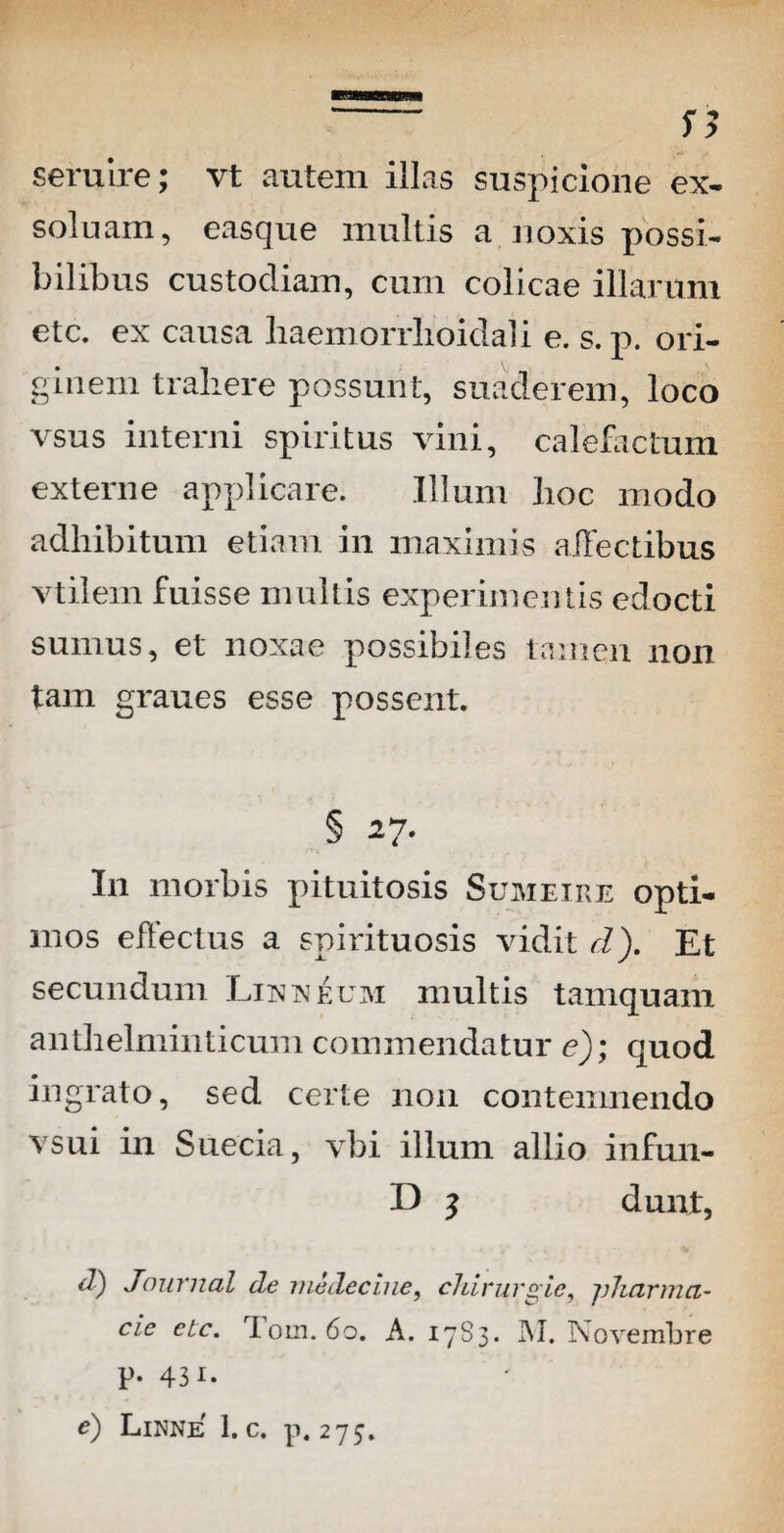 seruire; vt autem illas suspicione ex- soluam, easque multis a noxis possi¬ bilibus custodiam, cum colicae illarum etc. ex causa liaemorrlioidali e. s. p. ori¬ ginem traliere possunt, suaderem, loco vsus interni spiritus vini, calefactum externe applicare. Illum hoc modo adhibitum etiam in maximis affectibus vtilem fuisse multis experimentis edocti sumus, et noxae possibiles tamen non tam graues esse possent. § 27. I11 morbis pituitosis Sumeire opti¬ mos eflectus a spirituosis vidit d). Et secundum Lix x eum multis tamquam anthelminticum commendatur e); quod ingrato, sed certe non contemnendo vsui in Suecia, vbi illum allio infun- L) ? dunt, d) Journal de medecine, chirurgie, jjharmci- cie etc. Tom. 60. A. 17S3. INI. Novembre P- 43i. e) Linne 1. c. p. 275.