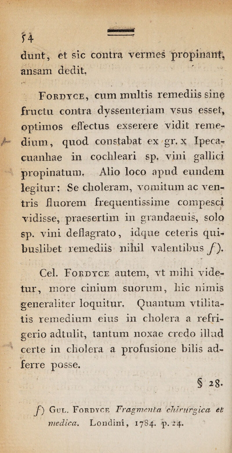 dunt, et sic contra vermes propinant, ansam dedit. Fordyce, cum inultis remediis sine fructu contra dyssenteriam vsus esset, optimos effectus exserere vidit reme^ dium, quod constabat ex gr. x Ipeca^ cuanhae in cochleari sp. vini gallici propinatum. Alio loco apud eundem legitur: Se choleram, vomitum ac ven¬ tris iiuorem frequentissime compesci vidisse, praesertim in grandaeuis, solo sp. vini deflagrato, idque ceteris qui¬ buslibet remediis nihil valentibus f). Cei. Fordyce autem, vt mihi vide¬ tur, more cinium suorum, hic nimis generaliter loquitur. Quantum vtilita- tis remedium eius in cholera a refri¬ gerio adtulit, tantum noxae credo illud certe in cholera a profusione bilis ad- ferre posse. § 2-8* f-) Gul. Fordyce Fragmenta chirurgica eb medica. Londini, 17S4. p. 24.