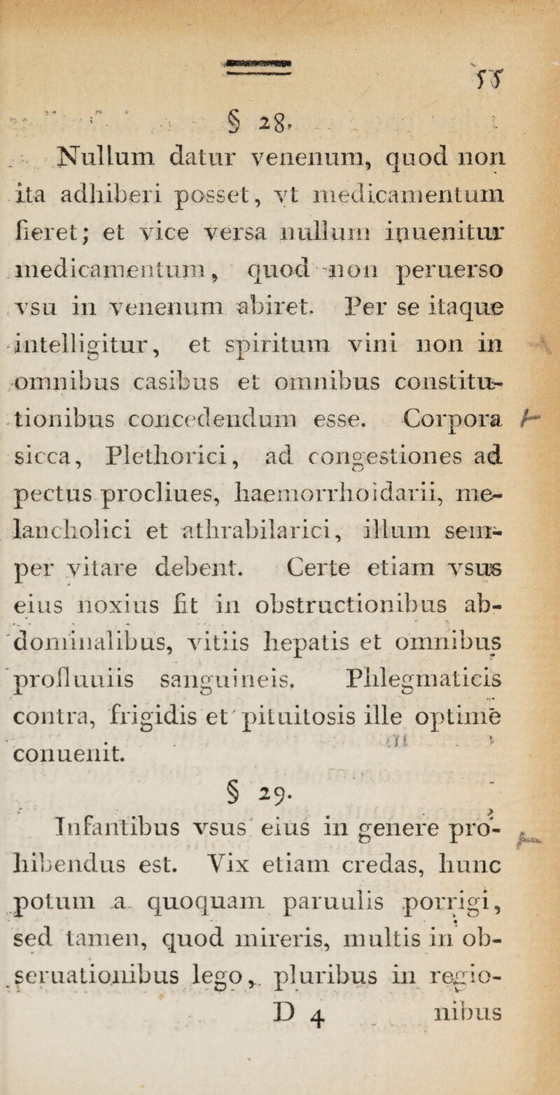 - rr / ’■ Nullum datur venenum, quod non ita adhiberi posset, yt medicamentum fieret; et vice versa nullum ipuenitur medicamen tum, quod n o n peruerso vsu in venenum abiret. Per se itaque intelligitur, et spiritum vini non in omnibus casibus et omnibus constitu¬ tionibus concedendum esse. Corpora h sicca, Plethorici, ad congestiones ad pectus procliues, haemorrhoidarii, me¬ lancholici et athrabilarici, illum sem- per vitare debent. Certe etiam vsus eius noxius fit in obstructionibus ab¬ dominalibus, vitiis hepatis et omnibus proli uniis sanguineis. Phlegmaticis contra, frigidis et pituitosis ille optime a\ > conuemt. § 29. Infantibus vsus eius in genere pro- t liibendus est. Yix etiam credas, hunc potum a quoquam paruulis porrigi, sed tamen, quod mireris, multis in ob- seruationibus lego,, pluribus in regio-