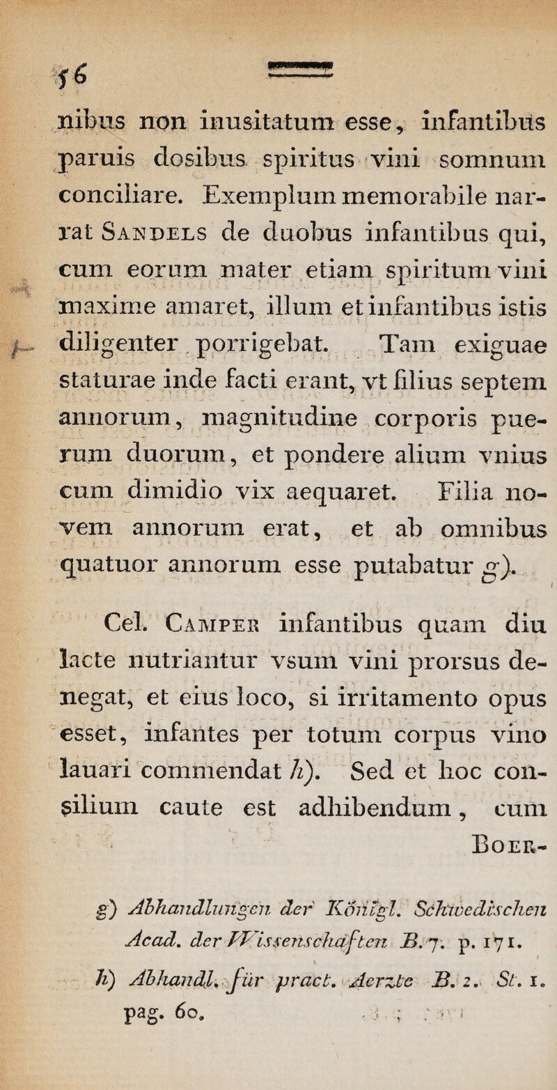 nibus non inusitatum esse, infantibus paruis closibus spiritus vini somnum conciiiare. Exemplum memorabile nar¬ rat Saxdels de duobus infantibus qui, cum eorum mater etiam spiritum vini maxime amaret, illum et infantibus istis diligenter porrigebat. Tam exiguae staturae inde facti erant, vt filius septem annorum, magnitudine corporis pue¬ rum duorum, et pondere alium vnius cum dimidio vix aequaret. Filia no¬ vem annorum erat, et ab omnibus quatuor annorum esse putabatur g). Cei. Camper infantibus quam diu lacte nutriantur vsum vini prorsus de¬ negat, et eius loco, si irritamento opus esset, infantes per totum corpus vino lauari commendat h). Sed et lioc con¬ cilium caute est adhibendum, cum > Boer- g) Abhandlungcn der Koiugl. ScJvwedtschen Acad. der PVissenschqftcn B. 7. p. 171. 1 Ji) Abhandl. fur pract. Acrzte B. 2. St. 1. pag. 60. , ; ;y)