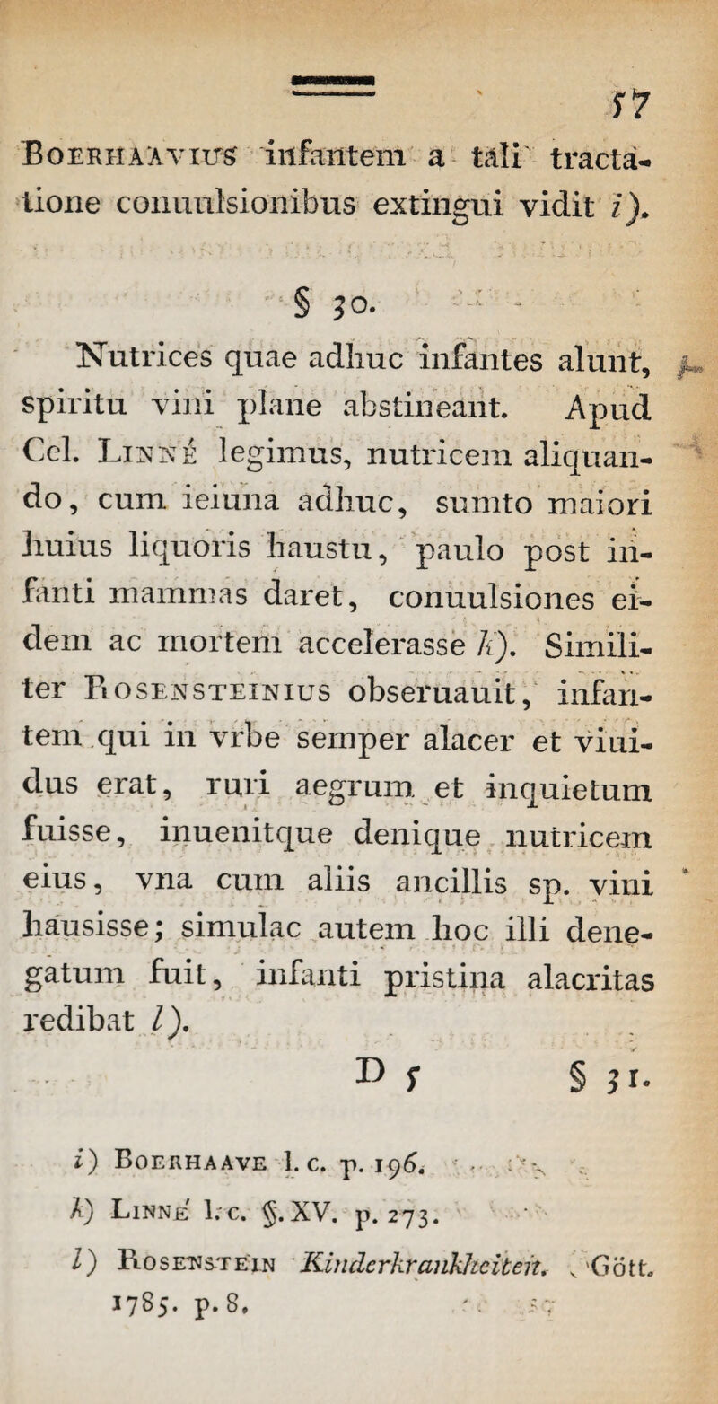 - ' S7 BoERHAAvnrs infantem a tali tracta¬ tione conunlsionibus extingui vidit i). § 3o* : - Nutrices quae adhuc infantes alunt, spiritu vini plane abstineant. Apud Cei. Lixxe legimus, nutricem aliquan¬ do, cum ieiuna adhuc, surnto maiori huius liquoris haustu, paulo post in¬ fanti mammas daret, conuulsiones ei¬ dem ac mortem accelerasse k). Simili¬ ter Fi osensteinius obseruauit, infan¬ tem qui in vrbe semper alacer et viui- dus erat, ruri aegrum et inquietum fuisse, inuenitque denique nutricem eius, vna cum aliis ancillis sp. vini hausisse; simulae autem hoc illi dene¬ gatum fuit, infanti pristina alacritas redibat /). D f § ? r. i) Boerhaave 1. c. p. 196. ;'-x k) Linnje 1. c. XV. p. 273. /) 1\ 0 s etj st e in Kindcrkrankheiten. K Gott. 1785- p. S. <7