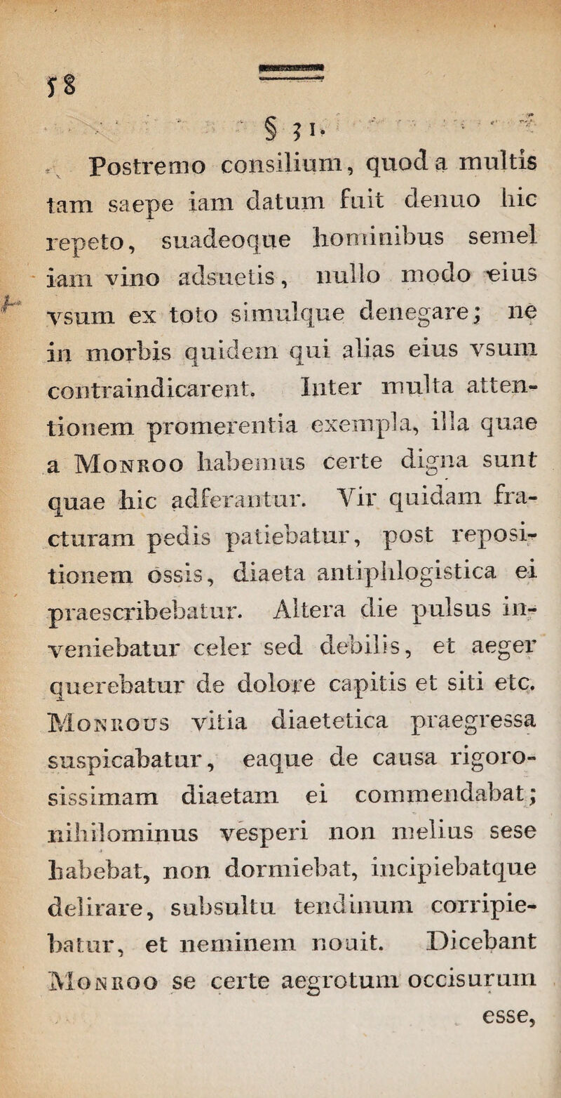 * . / • * . - § ?I. - • '■ ' - Postremo consilium, quocl a multis tam saepe iam datum fuit denuo liic repeto, suadeoque hominibus semel iam vino adsuetis, nullo modo ^eius ysum ex toto simulque denegare; ne in morbis quidem qui alias eius vsum contraindicarent. Inter multa atten¬ tionem promerentia exempla, illa quae a Monroo habemus certe digna sunt quae hic adferantur. Vir quidam fra¬ cturam pedis patiebatur, post reposi¬ tionem ossis, diaeta antiphlogistica ei. praescribebatur. Altera die pulsus in¬ veniebatur celer sed debilis, et aeger querebatur de dolore capitis et siti etc. Mokrous vitia diaetetica praegressa suspicabatur, eaque de causa rigoro- sissimam diaetam ei commendabat; nihilominus vesperi non melius sese habebat, non dormiebat, incipiebatque delirare, subsuhu tendinum corripie¬ batur, et neminem nouit. Dicebant MojSRQO se certe aegrotum occisurum esse,