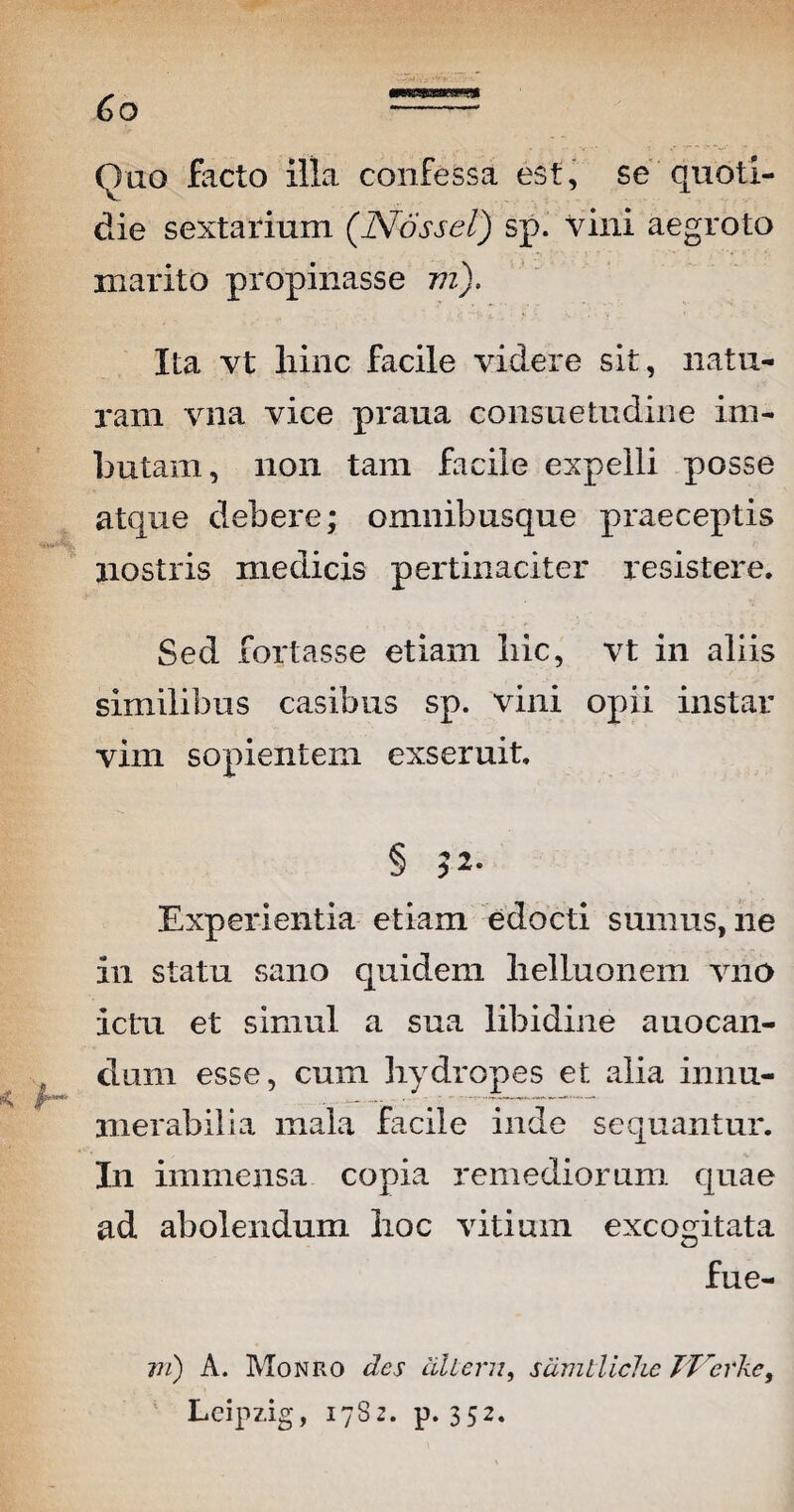 6o (luo facto illa confessa est, se quoti¬ die sextarium (Nossel) sp. vini aegroto marito propinasse m). Ita vt liinc facile videre sit, natu¬ ram vna vice praua consuetudine im¬ butam, non tam facile expelli posse atque debere; omnibusque praeceptis nostris medicis pertinaciter resistere. Sed fortasse etiam liic, vt in aliis similibus casibus sp. vini opii instar vim sopientem exseruit. Experientia etiam edocti sumus, ne in statu sano quidem lielluonem vito ictu et simul a sua libidine auocan- dum esse, cum hydropes et alia innu¬ merabilia mala facile inde sequantur. In immensa copia remediorum quae ad abolendum hoc vitium excogitata fue- 1ii) A. Monro des cillern, sdmtiichc TTdrke, Leipzig, 17S2. p. 352.