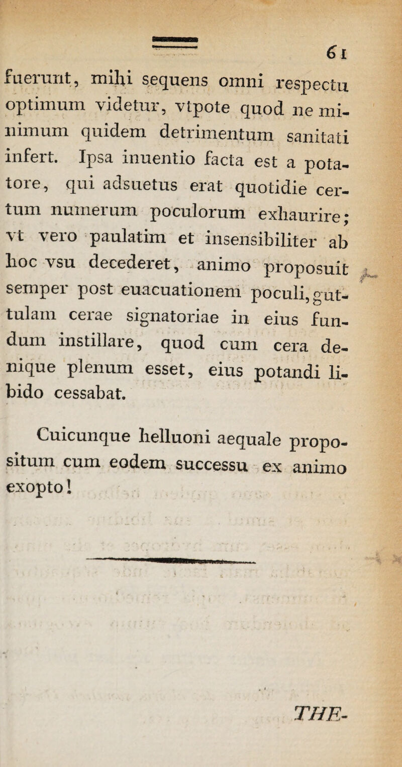 6 I fuerunt, mihi sequens omni respectu optimum videtur, vtpote quod ne mi¬ nimum quidem detrimentum sanitati infert. Ipsa inuentio facta est a pota¬ tore, qui adsuetus erat quotidie cer¬ tum numerum poculorum exhaurire; vt vero paulatim et insensibiliter ab lioc vsu decederet, animo proposuit sempei post euacuationem poculi, gut¬ tulam cerae signatoriae in eius fun¬ dum instiliare, quod cum cera de¬ nique plenum esset, eius potandi li¬ bido cessabat. Cuicunque helluoni aequale propo¬ situm cum eodem successu ex animo exopto! THE-