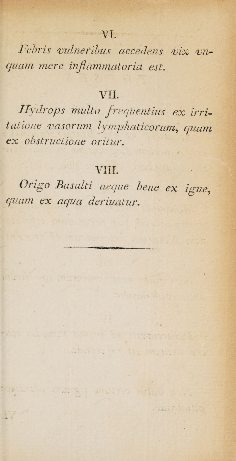 Febris vulneribus accedens vix vn~ quam mere inflammatoria est. VII. Hydrops multo frequentius ex irri¬ tatione vasorum lymphaticorum, quam ex obstructione oritur. VIII. (di ipo B as alti aecjue bene ex i^ne quam ex aqua deriuatur.