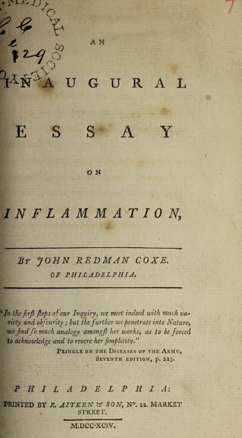 u A N G U R A L / O N INFLAMMATION, JOHN REDMAN COXE. OF PHILADELPHIA. :{/n thefrjl flips ofour Inquiry, meet indeed with much va¬ riety and obfcurity ; but the further we penetrate into Nature, we fnd fo much analogy amongfl her works, as to be forced to acknowledge and to revere her fimplicity Pringle on the Diseases of the Army, Seventh edition, p. 2Z3. / Ik ■ ' ‘ ' / PHILADELPHIA: PRINTED BY R. AIT KEN 1st SON, N°. %%. MARKET STREET. M.DCC-XCIV.