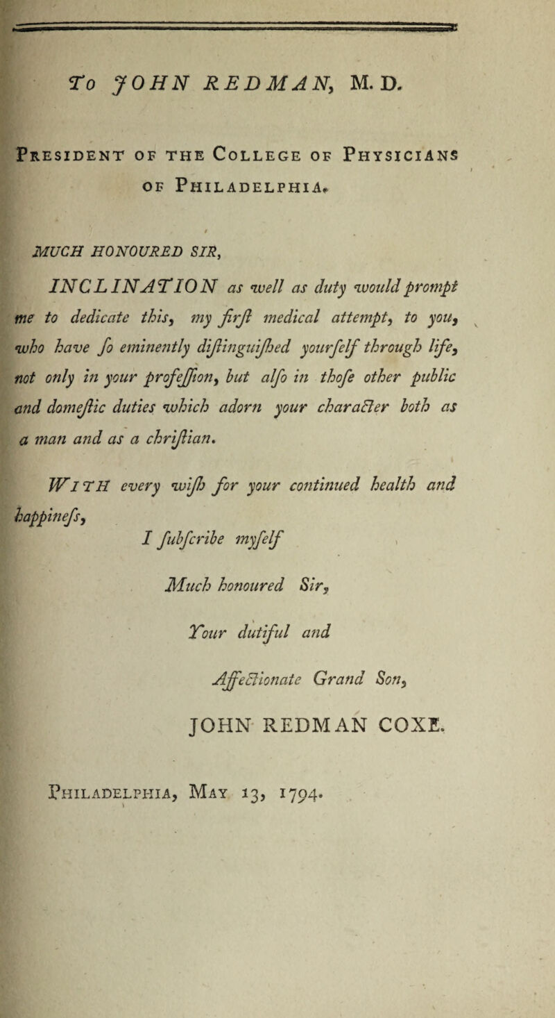 President of the College of Physicians of Philadelphia, $ MUCH HONOURED SIR, INCLINATION as well as duty would prompt me to dedicate this, my firjl medical attempt, to you, who have fo eminently dijlinguijhed yourfelf through life, not only in your profeffion, but alfo in thofe other public and domejlic duties which adorn your character both as a man and as a chrijlian. WnH every wifi for your continued health and happinefs, I fubfcribe myfelf Much honoured Sir, Your dutiful and AjfeElionate Grand Son, JOHN REDMAN COXE.