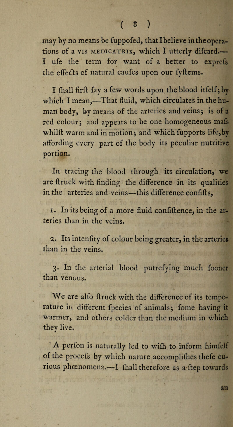 may by no means be fuppofed, that I believe in the opera¬ tions of a vis medicatrix, which I utterly difeard.— I ufe the term for want of a better to exprefs the effects of natural caufes upon our fyftems. I fhall firft fay a few words upon the blood itfelf; by which I mean,—That fluid, which circulates in the hu¬ man body, by means of the arteries and veins; is of a red colour; and appears to be one homogeneous mafs whilft warm and in motion; and which fupports life,by affording every part of the body its peculiar nutritive portion. In tracing the blood through its circulation, we are {truck with finding the difference in its qualities in the arteries and veins—this difference confifts, 1. In its being of a more fluid confiftence, in the ar¬ teries than in the veins. 2. Its intenfity of colour being greater, in the arteries than in the veins. 3. In the arterial blood putrefying much focner than venous. We are alfo (truck with the difference of its tempe¬ rature in different fpecies of animals; fome having it warmer, and others colder than the medium in which they live. ' A perfon is naturally led to wifh to inform himfelf of the procefs by which nature accomplices thefe cu¬ rious phoenomena.—I fhall therefore as a ftep towards an