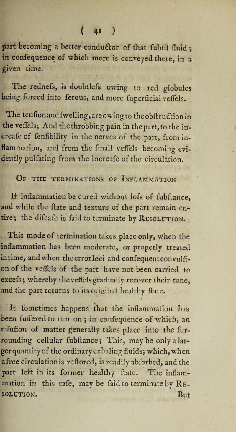 part becoming a better condu£tor of that fubtil fluid ; in confequence of which more is conveyed there, in a given time. The rednefs, is doubtlefs owing to red globules being forced into ferous, and more fuperficial veflels. The tenfion and fwelling, are owing to theobftrudlion in the veflels; And the throbbing pain in the part, to the in- creafe of fenflbility in the nerves of the part, from in¬ flammation, and from the fmall veflels becoming evi¬ dently pulfating from the increafe of the circulation. Of the terminations of Inflammation If inflammation be cured without lofs of fubftance, and while the (late and texture of the part remain en¬ tire; the difeafe is faid to terminate by Resolution. This mode of termination takes place only, when the inflammation has been moderate, or properly treated in time, and when the error loci and confequentconvulfi- on of the veflels of the part have not been carried to excefs; whereby the veflels gradually recover their tone, and the part returns to its original healthy fiate. i It fometimes happens that the inflammation has been fuffered to run on ; in confequence of which, an effufion of matter generally takes place into the fur¬ rounding cellular fubftance; This, may be only a lar¬ ger quantity of the ordinary exhaling fluids; which, when a free circulation is reftored, is readily abforbed, and the part left in its former healthy ftate. The inflam¬ mation in this cafe, may be faid to terminate by Re¬ solution. But