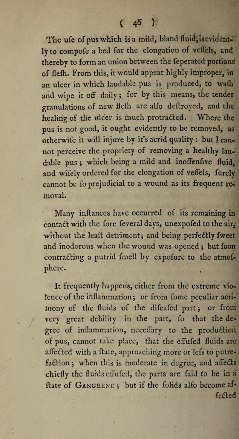 The ufe of pus which is a mild, bland fluid, is evident¬ ly to compofe a bed for the elongation of veflels, and thereby to form an union between the feperated portions of flefh. From this, it would appear highly improper, in an ulcer in which laudable pus is produced, to wafh and wipe it off daily; for by this means, the tender granulations of new flefh are alfo deftroyed, and the healing of the ulcer is much protracted. Where the pus is not good, it ought evidently to be removed, as otherwife it will injure by it’s acrid quality : but I can¬ not perceive the propriety of removing a healthy lau¬ dable pus •, which being a mild and inoffenfiVe fluid, and wifely ordered for the elongation of veflels, furely cannot be fo prejudicial to a wound as its frequent re¬ moval. Many inltances have occurred of its remaining in contact with the fore feveral days* unexpofed to the air,- without the leaft detriment; and being perfectly fweet and inodorous when the wound was opened ; but foon contracting a putrid fmell by expofure to the atmof- phere. It frequently happens, either from the extreme vio¬ lence of the inflammation; or from fome peculiar acri¬ mony of the fluids of the difeafed part; or from very great debility in the part, fo that the de¬ gree of inflammation, neceflary to the production of pus, cannot take place, that the efFufed fluids are affected with a ftate, approaching more or lefs to putre¬ faction ; when this is moderate in degree, and affects chiefly the fluids effufed, the parts are faid fo be in a flate of Gangrene ;• but if the foiids alfo become af¬ fected