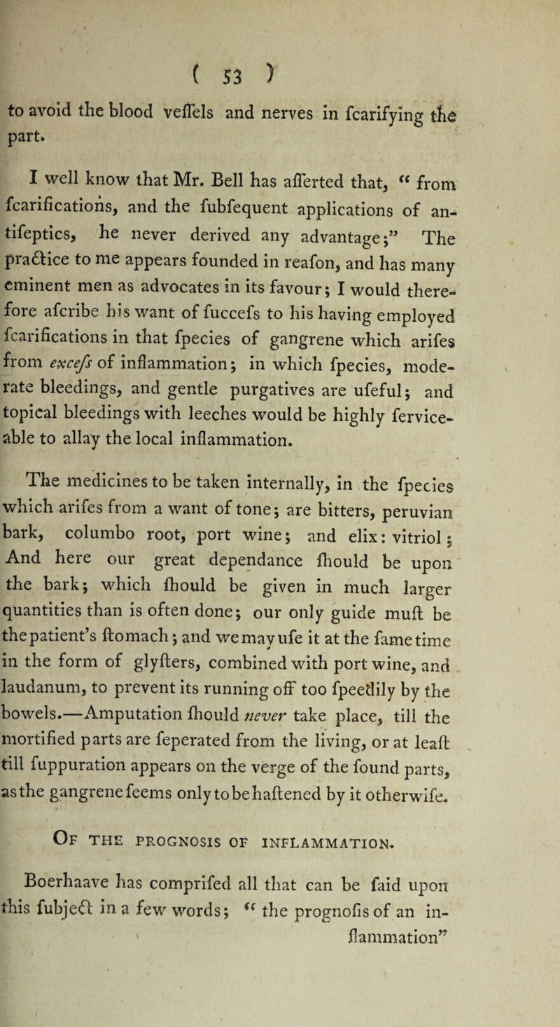 to avoid the blood veflels and nerves in fcarifying the part. I well know that Mr. Bell has aflerted that, “ from fcarifications, and the fubfequent applications of an- tifeptics, he never derived any advantage;” The pradHce to me appears founded in reafon, and has many eminent men as advocates in its favour; I would there¬ fore afcribe his want of fuccefs to his having employed fcarifications in that fpecies of gangrene which arifes from excefs of inflammation; in which fpecies, mode¬ rate bleedings, and gentle purgatives are ufeful; and topical bleedings with leeches would be highly fervice- able to allay the local inflammation. The medicines to be taken internally, in the fpecies which arifes from a want of tone; are bitters, peruvian bark, columbo root, port wine; and elix: vitriol; And here our great dependance fhould be upon the bark; which fhould be given in much larger quantities than is often done; our only guide muff be the patient’s ftomach; and wemayufe it at the fame time in the form of glyflers, combined with port wine, and laudanum, to prevent its running off too fpeedily by the bowels.—Amputation fhould never take place, till the mortified parts are feperated from the living, or at leaft till fuppuration appears on the verge of the found parts, as the gangrene feems only tobehaftened by it otherwife. Of the prognosis of inflammation. Boerhaave has comprifed all that can be faid upon this fubjeft in a few words; u the prognofisof an in¬ flammation”