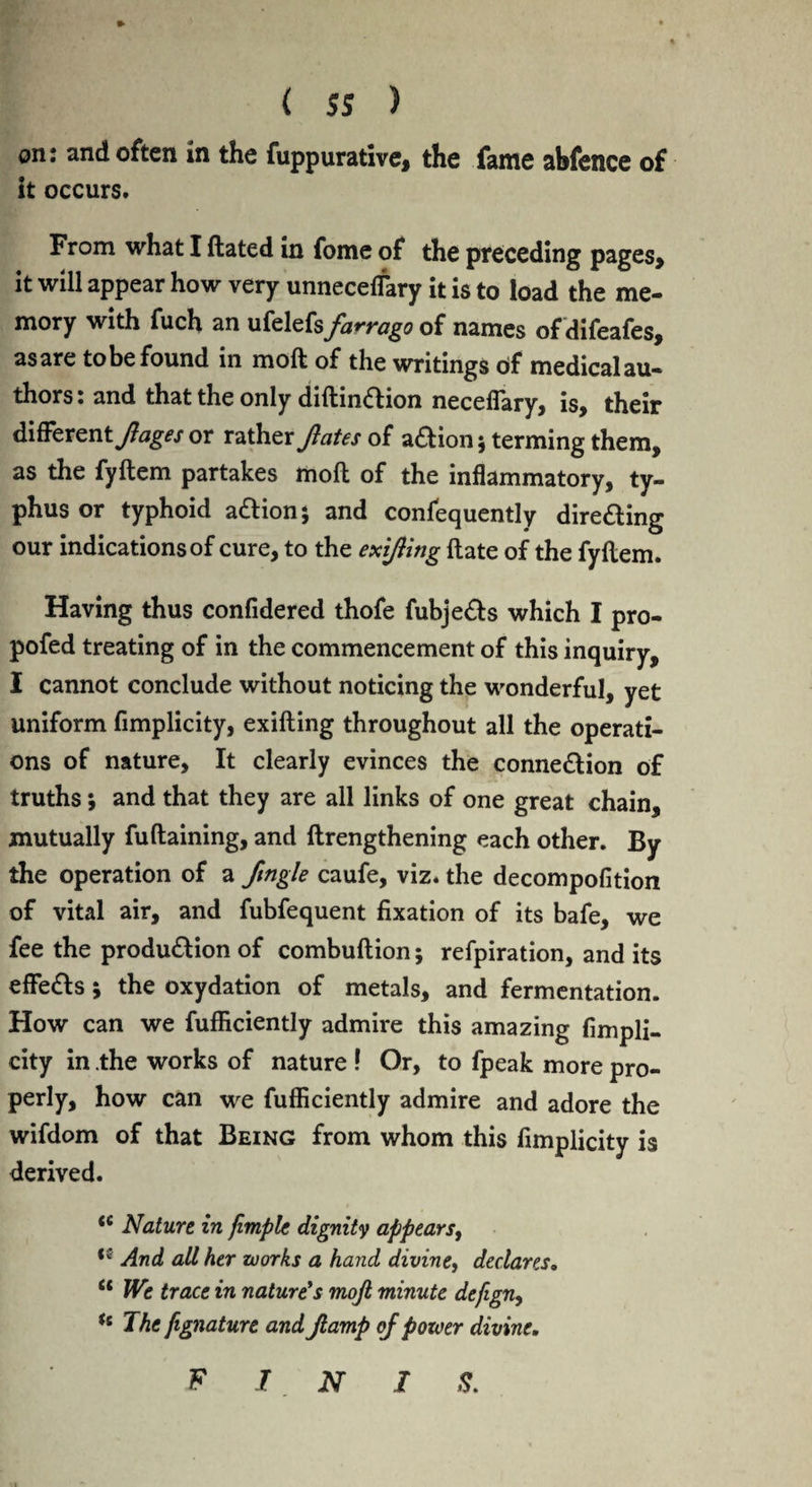 on: and often in the fuppurative, the fame abfence of it occurs. From what I ftated in fome of the preceding pages* it will appear how very unnecelfary it is to load the me¬ mory with fuch an ufelefs farrago of names of difeafes, asare to be found in molt of the writings bf medicalau- thors: and that the only diftindion neceflary, is, their different/^ or rather fates of adion 5 terming them, as the fyftem partakes moll of the inflammatory, ty¬ phus or typhoid adionj and confequently direding our indications of cure, to the exifing ftate of the fyftem. Having thus confidered thofe fubjeds which I pro- pofed treating of in the commencement of this inquiry, I cannot conclude without noticing the wonderful, yet uniform flmplicity, exifting throughout all the operati¬ ons of nature, It clearly evinces the connedion of truths; and that they are all links of one great chain, mutually fuftaining, and ftrengthening each other. By the operation of a ftngle caufe, viz. the decompofition of vital air, and fubfequent fixation of its bafe, we fee the produdion of combuftion; refpiration, and its eflfeds; the oxydation of metals, and fermentation. How can we fufficiently admire this amazing fimpli- city in the works of nature ! Or, to fpeak more pro¬ perly, how can we fufficiently admire and adore the wifdom of that Being from whom this fimplicity is derived. <c Nature in fimple dignity appears, <; And all her works a hand divine, declares. u We trace in nature's mojl minute defign, (t The fignature and ft amp of power divine. F I N I S.