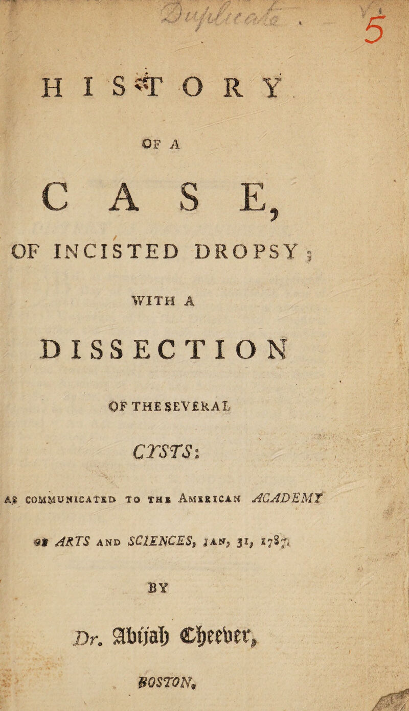 HISTORY OF A CASE, OF INCISTED DROPSY ; WITH A DISSECTION OF THE SEVERAL ctstsi Ajt COMMUNICATED TO THE AMERICAN ACADEMY <31 ARTS AND SClEKCESj jan? 31, 1787* BY Dr. Sbtjalj Cijeeber, BOSTON,