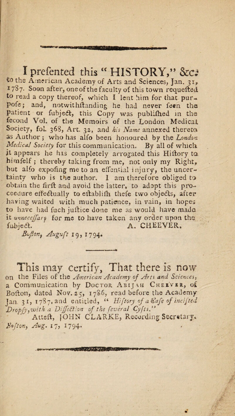 I prefented this  HISTORY,” &c.» to the American Academy of Arts and Sciences, Jan. 31, 27S7. Soon after, one of the faculty of this town requefled to read a copy thereof, which I lent him for that pur<* pofe; and, notwithstanding he had never feen the patient or fubjedt, this Copy was publifhed in the fecond Vol. of the Memoirs of the London Medical Society, foL 368, Art. 32, and his Name annexed thereto as Author; who has alfo been honoured by the London. Medico.! Society for this communication. By all of which it appears he has completely arrogated this Hiftory ta himfelf ; thereby talcing from me, not only my Right* but alfo expofing me to an eflfamial injury, the uncer¬ tainty who is the author. 1 am therefore obliged to obtain the firft and avoid the latter, to adopt this pro- ceedure elTe<flually toeilablifh thefe two objedts, after having waited with much patience, in vain, in hopes to have had fuch juftice done me as would have made it unnecejfary for me to have taken anv order upon the fubjea. ' A. CHEEVER. Bofion, Auguft 19, 1794. This may certify, That there is now On the Files of the American Academy of Arts and Sciences, a Communication by Doctor Abijch Cheivu, of Boflon, dated Nov. 25, 1786, read before the Academy Jan. 31, 1787, and entitled, u Uiftory ofa&afe of inc if ted Dropfy^voith a Diffeftion of the feveral CyftsA Atteft, [OHN CLARKE, Recording Sscr«tary» Bo ft on, Aug. 17, 1794.