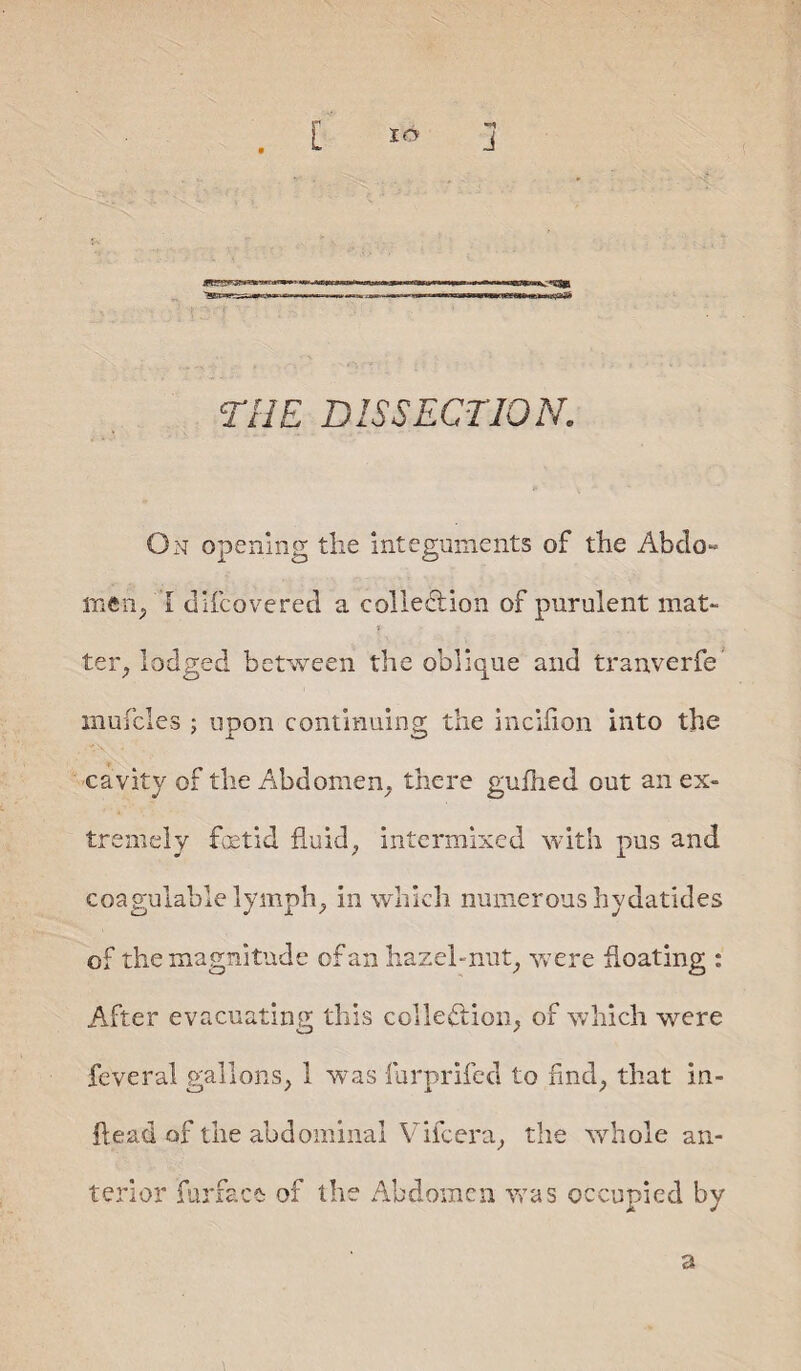 THE DISSECTION. On opening the integuments of the Abdo« men, l difeovered a collection of purulent mat- ter, lodged between the oblique and tranverfe mufcles ; upon continuing the incilion into the cavity of the Abdomen, there gullied out an ex¬ tremely foetid fluid, intermixed with pus and coagulable lymph, in which numerous hydatides of the magnitude of an hazehnut, were floating : After evacuating this collection, of which were feveral gallons, 1 was furprifed to find, that in- flead of the abdominal Vifcera, the whole an¬ terior fur face of the Abdomen was occupied by a