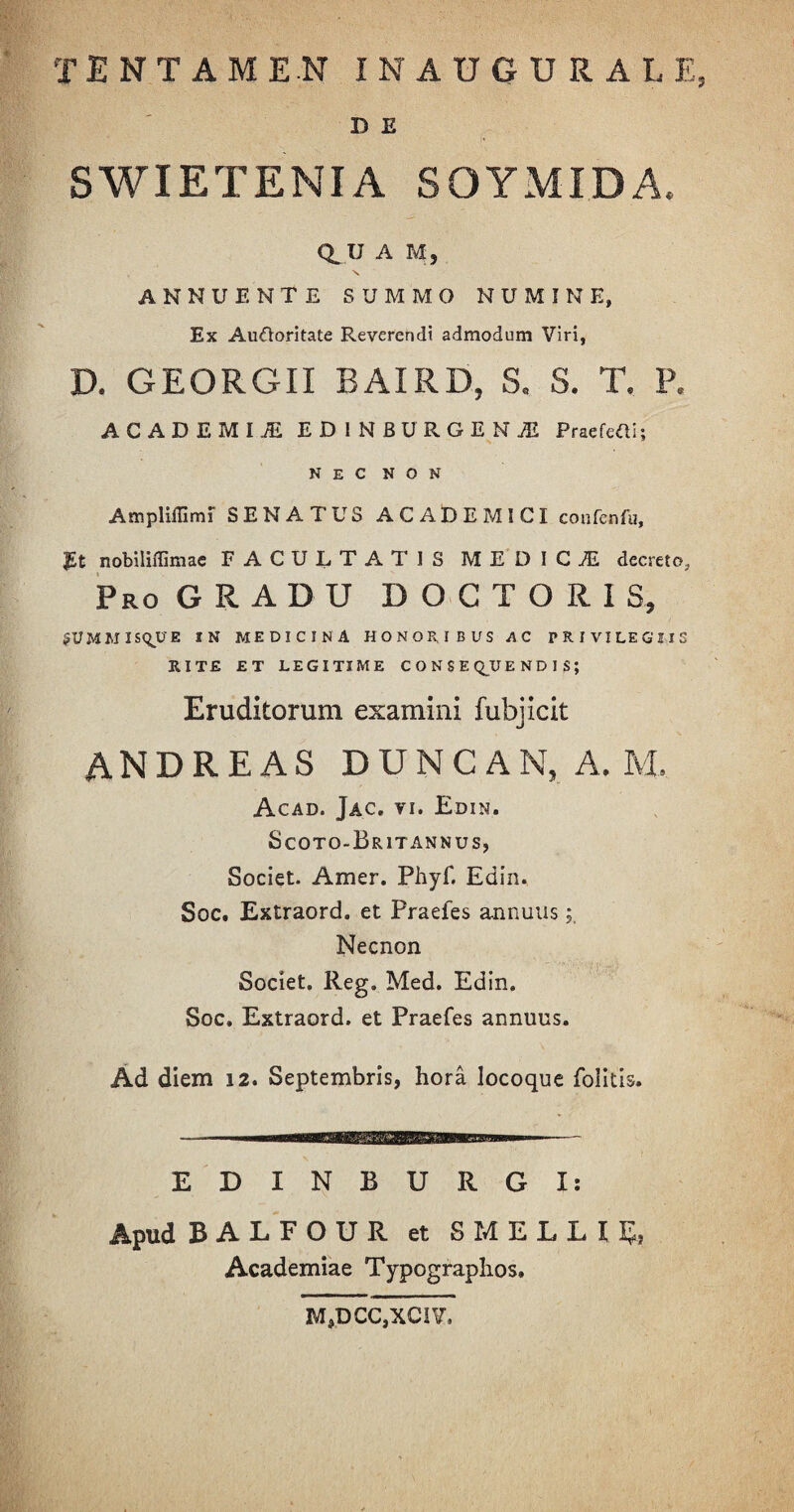 D E SWIETENIA SOYMIDA, Q.U A M, ANNUENTE SUMMO NUMINE, Ex Auftoritate Reverendi admodum Viri, D. GEORGII BAIRD, S. S. T. P. ACADEMIJE EDINBURGESjE PraefeOi; NEC NON Ampliflimi SENATUS ACADEMICI confenfu, J£t nobiliffimae FACULTATIS MEDICI decreto. Pro GRADU DOCTORIS, fUMM I SQU E IN MEDICINA HONORIBUS AC PRIVILEGIIS RITE ET LEGITIME CONSEQUENDIS; Eruditorum examini fubjicit ANDREAS DUNCAN, A. M, Acad. Jac. vi. Edin. Scoto-Britannus, Societ. Amer. Phyf. Edin. Soc. Extraord. et Praefes annuus; Necnon Societ. Reg. Med. Edin. Soc. Extraord. et Praefes annuus. Ad diem 12. Septembris, hora locoque folitis. EDINBURGI: Apud BALFOUR et SMELLU5, Academiae Typographos. M,DCC,XCIV.