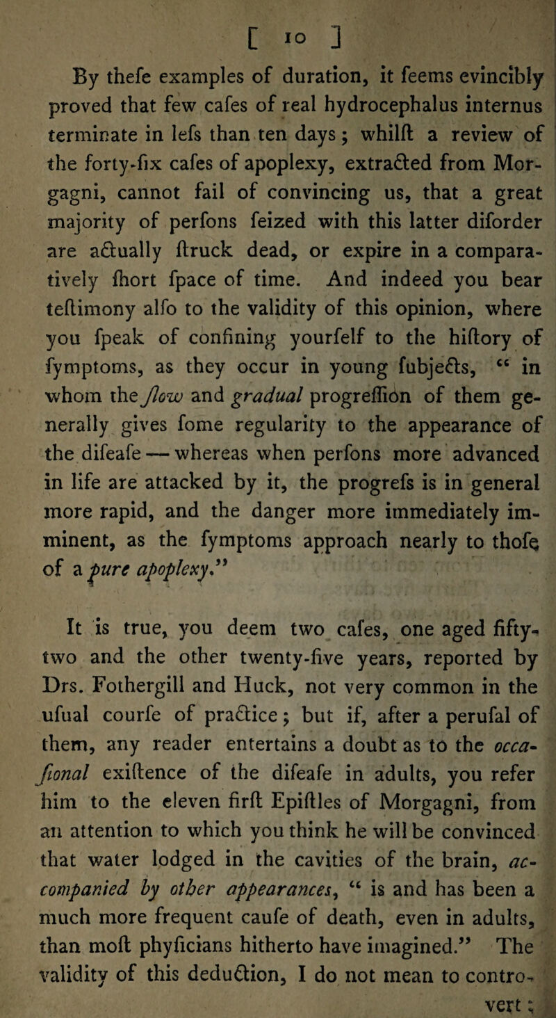 By thefe examples of duration, it feems evincibly proved that few cafes of real hydrocephalus internus terminate in lefs than ten days; whilft a review of the forty-fix cafes of apoplexy, extrafted from Mor¬ gagni, cannot fail of convincing us, that a great majority of perfons feized with this latter diforder are adually ftruck dead, or expire in a compara¬ tively fhort fpace of time. And indeed you bear teflimony alfo to the validity of this opinion, where you fpeak of confining yourfelf to the hiftory of fymptoms, as they occur in young fubjefts, in ‘ whom the flow and gradual progreflibn of them ge¬ nerally gives fome regularity to the appearance of the difeafe — whereas when perfons more advanced in life are attacked by it, the progrefs is in general more rapid, and the danger more immediately im¬ minent, as the fymptoms approach nearly to thofQ of 2i ^ure apoplexy^ It is true, you deem two^ cafes, one aged fifty-^ two and the other twenty-live years, reported by Drs. Fothergill and Huck, not very common in the ufual courfe of prablice; but if, after a perufal of them, any reader entertains a doubt as to the occa- fional exiftence of the difeafe in adults, you refer him to the eleven firfl Epiflles of Morgagni, from an attention to which you think he will be convinced that water lodged in the cavities of the brain, ac¬ companied hy other appearances^ is and has been a much more frequent caufe of death, even in adults, than moll phyficians hitherto have imagined.” The validity of this deduction, I do not mean to contro-r vert;