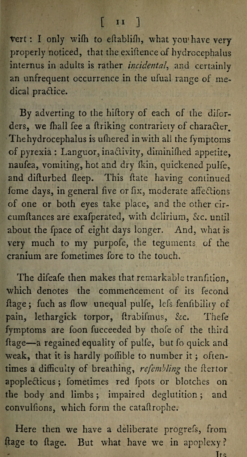 Vert: I only wifh to eftablifli, what you*have very properly noticed, that the exiftence of hydrocephalus internus in adults is rather Incidental^ and certainly an unfrequent occurrence in the ufuai range of me¬ dical pradice. By adverting to the hiftory of each of the difor- ders, we fhail fee a ftriking contrariety of charader. The hydrocephalus is ufnered in with all the fymptoms of pyrexia : Languor, inaclivity, dirniniilied appetite, naufea, vomiting, hot and dry fkin, quickened pulfe, and diflurbed fleep. This ftate having continued feme days, in general five or fix, moderate afre<5cions of one or both eyes take place, and the other cir- cumftances are exafperated, with delirium, &c. until about the fpace of eight days longer. And, what is very much to my purpofe, the teguments of the cranium are fometimes fore to the touch. The difeafe then makes that remarkable tranfition, which denotes the commencement of its fecond flage; fuch as flow unequal pulfe, lefs fenfibillty of pain, lethargick torpor, flrabifmus, &c. Thefe fymptoms are foon fucceeded by thofe of the third flage—a regained equality of pulfe, but fo quick and weak, that it is hardly poflible to number it; often¬ times a difficulty of breathing, refemhling the flertor apopleclicus; fometimes red fpots or blotches on the body and limbs; impaired deglutition ; and convulfions, which form the cataflrophe. Here then we have a deliberate progrefs, from ftage to flage. But what have wx in apoplexy ?