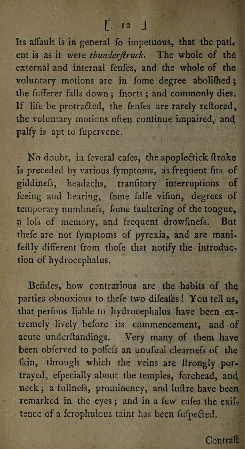 Its aflault is in general fo impetuous, that the patiy ent is as it were thunderJirucL The whole of the external and internal fenfes, and the whole of the voluntary motions are in fome degree abolilhed; the fufFerer falls down; fnorts ; and commonly dies. If life be protracted, the fenfes are rarely reftored, the voluntary motions often continue impaired,^ anc^ palfy is apt to fupervene. No doubt, in feveral cafes, the apopleCtick ftroke is preceded by various fyinptoms, as frequent fits of giddinefs, headachs, tranfitory interruptions of feeing and hearing, fome falfe vifion, degrees of temporary numbnefs, fome faultering of the tongue, a lofs of memory, and frequent drowfmefs. But thefe are'not fymptoms of pyrexia, and are manu feftly different from thofe that notify the introduce tion of hydrocephalus. Befides, how contrarious are the habits of thet parties obnoxious to thefe two difeafes! You tell us, that perfons liable to hydrocephalus have been ex¬ tremely lively before its commencement, and of acute underftandings. Very many of them have been obferved to poffefs an unufual clearnefs of the fkin, through which the veins are flrongly por¬ trayed, efpecially about the temples, forehead, and neck; a fullnefs, prominency, and luftre have been remarked in the eyes; and in a few cafes the exifr tence of a fcrophulous taint has been fufpeCted. Contrail