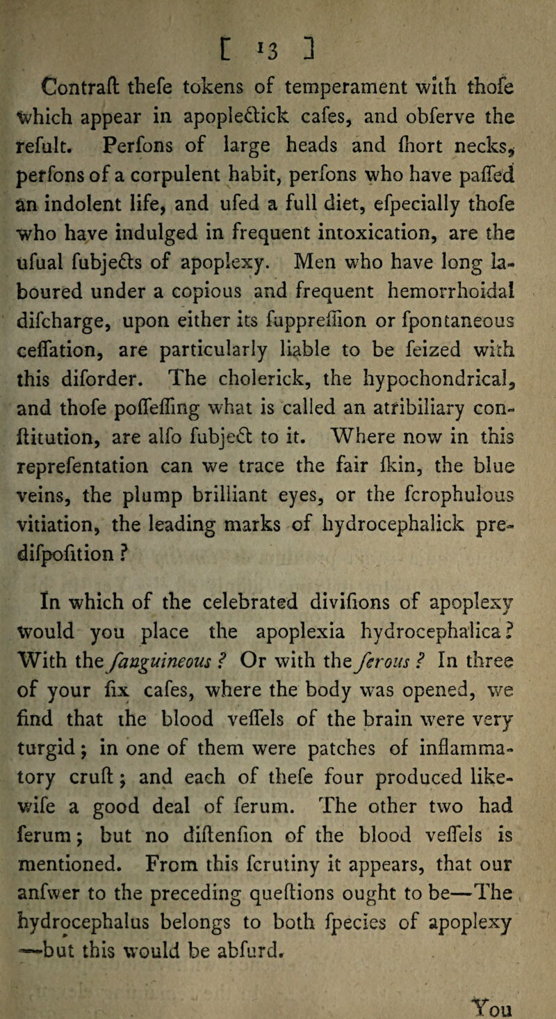Contraft thefe tokens of temperament with thofe Ivhich appear in apopledlick cafes, and obferve the refult. Perfons of large heads and fhort necks-^ perfons of a corpulent habit, perfons who have pafied an indolent life, and ufed a full diet, efpecially thofe who have indulged in frequent intoxication, are the tifual fubjedls of apoplexy. Men who have long la¬ boured under a copious and frequent hemorrhoidal difcharge, upon either its fuppreffion or fpontaneous ceflation, are particularly liable to be feized with this diforder. The cholerick, the hypochondrical, and thofe polfelTing what is called an atfibiliary con- ftitution, are alfo fubjedl to it. Where now in this reprefentation can we trace the fair fkin, the blue veins, the plump brilliant eyes, or the fcrophulous vitiation, the leading marks of hydrocephalick pre- difpofition ? In which of the celebrated divihons of apoplexy would you place the apoplexia hydrocephalica ? With iht fanguineous ? Or with the feroiis ? In three of your fix cafes, where the body was opened, we find that the blood veffels of the brain were very turgid; in one of them were patches of inflamma¬ tory cruft; and each of thefe four produced like- v/ife a good deal of ferum. The other two had ferum; but no diftenfion of the blood veflels is mentioned. From this fcrutiny it appears, that our anfwer to the preceding queftions ought to be—The hydrocephalus belongs to both fpecies of apoplexy —but this would be abfurd. You