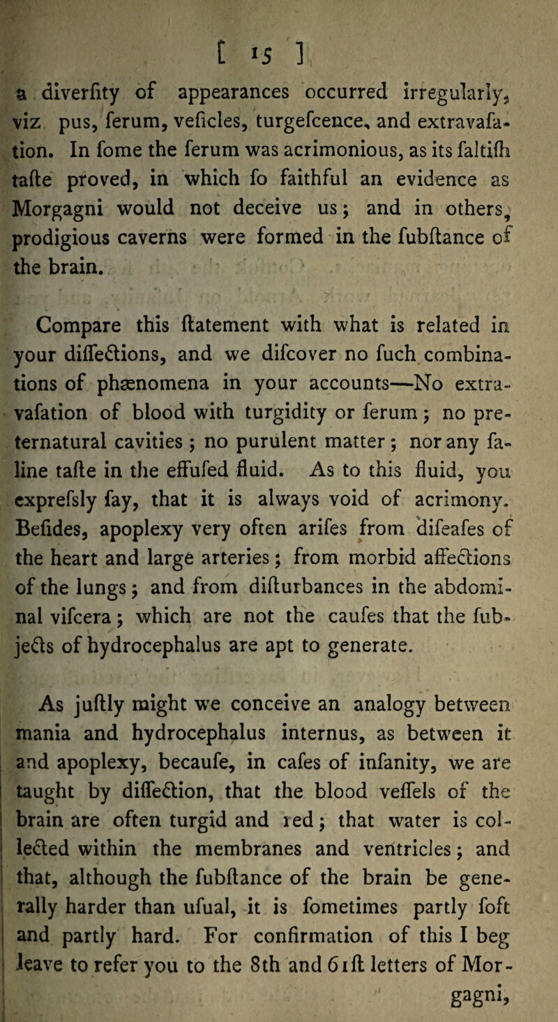 a dlverfity of appearances occurred irregularly^ viz pus, ferum, veficles, turgefcence, and extravafa- tion. In fome the ferum >vas acrimonious, as its faltifh tafte proved, in which fo faithful an evidence as Morgagni would not deceive us; and in others, prodigious caverns were formed in the fubftance of the brain. Compare this ftatement with what is related in your dilTedtions, and we difcover no fuch combina¬ tions of phsenomena in your accounts—No extra- vafation of blood with turgidity or ferum; no pre¬ ternatural cavities ; no purulent matter ; nor any fa- line tafle in the eff'ufed fluid. As to this fluid, you cxprefsly fay, that it is always void of acrimony. Befides, apoplexy very often arifes from difeafes of the heart and large arteries; from morbid affections of the lungs 5 and from difturbances in the abdomi¬ nal vifcera; which are not the caufes that the fub- jeds of hydrocephalus are apt to generate. As juftly might we conceive an analogy between mania and hydrocephalus internus, as between it : and apoplexy, becaufe, in cafes of infanity, we are ! taught by diflTedion, that the blood veflels of the I brain are often turgid and led; that water is col- ! ieded within the membranes and ventricles; and ' that, although the fubftance of the brain be gene¬ rally harder than ufual, dt is fometimes partly foft i and partly hard. For confirmation of this I beg leave to refer you to the 8th and bill letters of Mor¬ gagni,