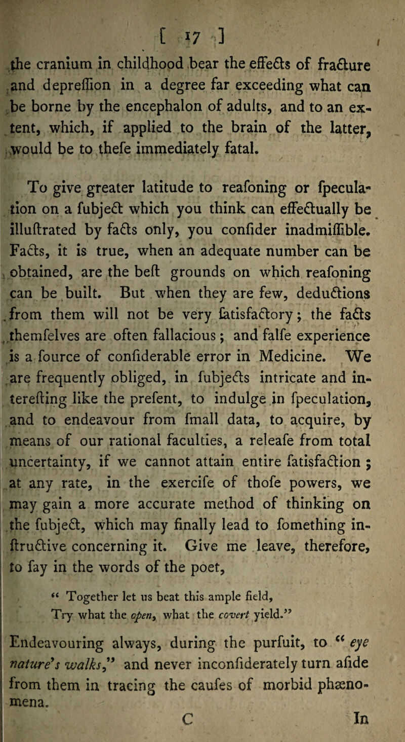 the cranium in childhood bear the effeds of fra£lure .and depreffion in a degree far exceeding what can be borne by the encephalon of adults, and to an ex¬ tent, which, if applied to the brain of the latter, would be to thefe immediately fatal. To give greater latitude to reafoning or fpecula- tion on a fubjed which you think can effedlually be illuftrated by fads only, you confider inadmiffible. Fads, it is true, when an adequate number can be i obtained, are the bed grounds on which reafoning can be built. But when they are few, dedudions .from them will not be very latisfadory; the fads .themfelves are often fallacious; and falfe experience is a fource of confiderable error in Medicine. We are frequently obliged, in fubjeds intricate and in- terefting like the prefent, to indulge in fpeculation, and to endeavour from fmall data, to acquire, by means of our rational faculties, a releafe from total uncertainty, if we cannot attain entire fatisfadion ; at any rate, in the exercife of thofe powers, we may gain a more accurate method of thinking on the fubjed, which may finally lead to fomething in- ftrudive concerning it. Give me leave, therefore, to fay in the words of the poet, > I “ Together let us beat this ample field. Try what the operiy what the covert yield.’’ Endeavouring always, during the purfuit, to eye \ nature^s walksand never inconfiderately turn afide j from them in tracing the caufes of morbid phasno- , mena. I C In