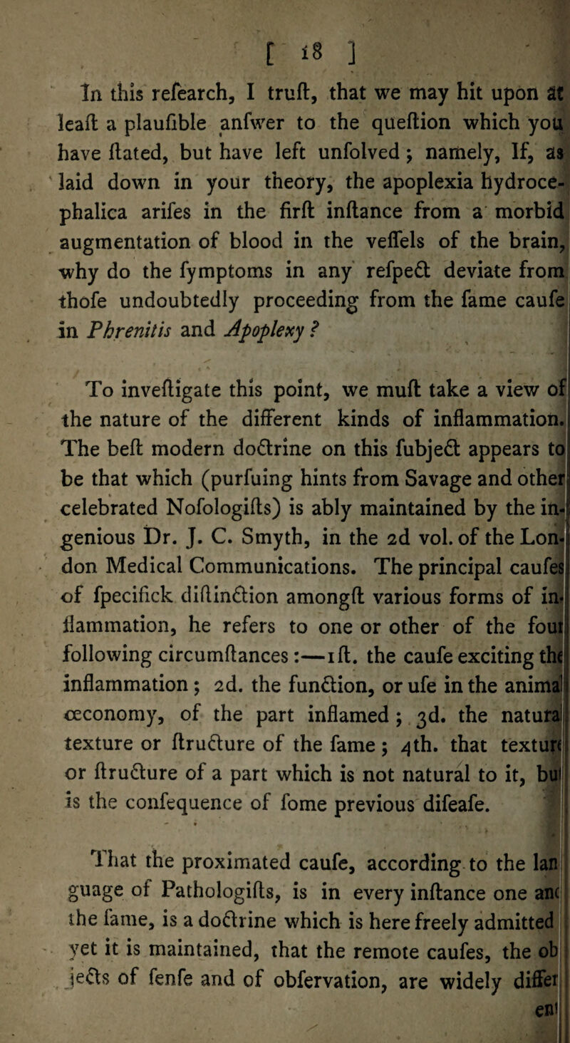 ^ In this refearch, I truft, that we may hit upon St lead a plaufible anfwer to the queftion which you have dated, but have left unfolved; namely, If, as ' laid down in your theory, the apoplexia hydroce- phalica arifes in the fird indance from a morbid augmentation of blood in the veflels of the brain, why do the fymptoms in any refpedb deviate from thofe undoubtedly proceeding from the fame caufe in Phrenitis and Apoplexy ? To invedigate this point, we mud take a view of the nature of the different kinds of inflammation. The bed modern dodrine on this fubjed appears to be that which (purfuing hints from Savage and othei celebrated Nofologids) is ably maintained by the in¬ genious Dr. J. C. Smyth, in the 2d vol. of the Lon¬ don Medical Communications. The principal caufei of fpecifick didindion amongd various forms of in< flammation, he refers to one or other of the foul following circumdances:—id. the caufe exciting th< inflammation; 2d. the fundion, or ufe in the anima ceconomy, of the part inflamed ;. 3d. the natura; texture or drudure of the fame ; /jth. that texturd or drudure of a part which is not natural to it, bui is the confequence of fome previous difeafe. , - • 1 hat the proximated caufe, according to the Ian guage of Pathologids, is in every indance one an^ the fame, is a dodrine which is here freely admitted I yet it is maintained, that the remote caufes, the oh Jeds of fenfe and of obfervation, are widely diffet ent