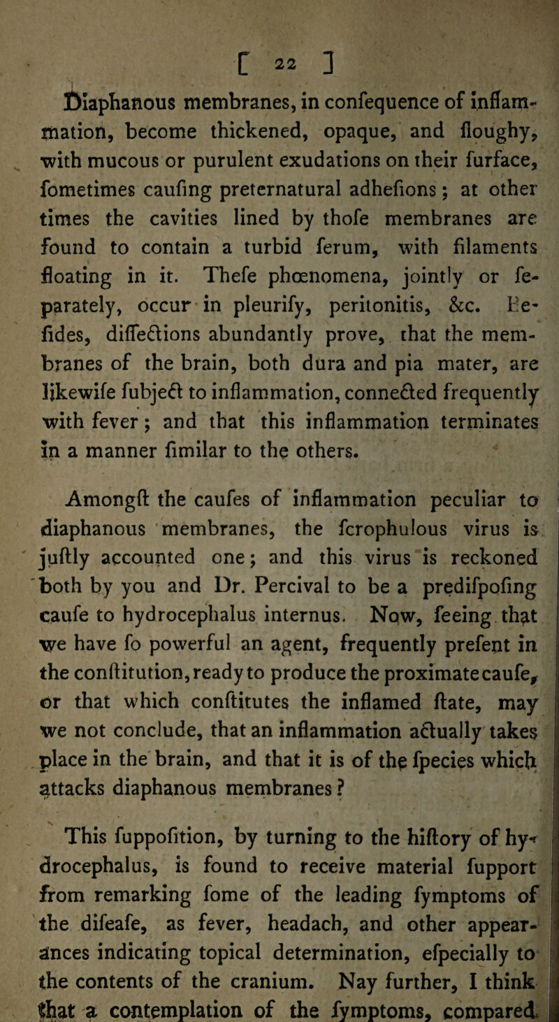 filaphanous membranes, in confequence of inflam¬ mation, become thickened, opaque, and floughy, with mucous or purulent exudations on their furface, fometimes caufing preternatural adhefions; at other times the cavities lined by thofe membranes are found to contain a turbid ferum, with filaments floating in it. Thefe phoenomena, jointly or fe- parately, occur* in pleurify, peritonitis, &c. He- fldes, difledlions abundantly prove, that the mem¬ branes of the brain, both dura and pia mater, are likewife fubjeft to inflammation, conneded frequently with fever; and that this inflammation terminates in a manner fimilar to the others. Amongfl: the caufes of inflammation peculiar to diaphanous membranes, the fcrophulous virus is juftly accounted one; and this virus is reckoned both by you and Dr. Percival to be a predifpofing | caufe to hydrocephalus internus. Now, feeing th^t I we have fo powerful an agent, frequently prefent in |i the conftitution, ready to produce the proximate caufe^ ;j or that which conftitutes the inflamed ftate, may p we not conclude, that an inflammation adually takes [i .place in the'brain, and that it is of the fpecies whicji li attacks diaphanous membranes ? < This fuppofition, by turning to the hiftory of hy< H drocephalus, is found to receive material fupport ij from remarking fome of the leading fymptoms of I the difeafe, as fever, headach, and other appear- i ances indicating topical determination, efpecially to the contents of the cranium. Nay further, I think ; that a contemplation of the fymptoms, compared i