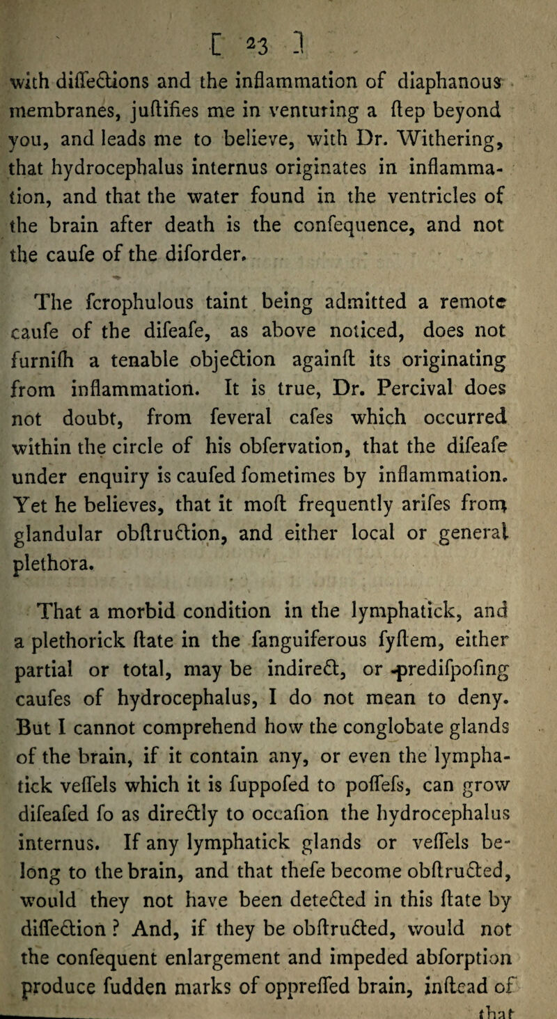 ^vith diffedUons and the inflammation of diaphanous membranes, juftifies me in venturing a flep beyond you, and leads me to believe, with Dr. Withering, that hydrocephalus internus originates in inflamma¬ tion, and that the water found in the ventricles of the brain after death is the confequence, and not the caufe of the diforder. The fcrophulous taint being admitted a remote caufe of the difeafe, as above noticed, does not furnifh a tenable objedion againfl: its originating from inflammation. It is true, Dr. Percival does not doubt, from feveral cafes which occurred within the circle of his obfervation, that the difeafe under enquiry is caufed fometimes by inflammation. Yet he believes, that it mofl: frequently arifes fron^ glandular obflrufliqn, and either local or general plethora. That a morbid condition in the lymphatick, and a plethorick ftate in the fanguiferous fyflem, either partial or total, may be indiredl, or -predifpofing caufes of hydrocephalus, I do not mean to deny. But I cannot comprehend how the conglobate glands of the brain, if it contain any, or even the lympha¬ tick velTels which it is fuppofed to poflfefs, can grow difeafed fo as directly to occaflon the hydrocephalus internus. If any lymphatick glands or veflTels be¬ long to the brain, and that thefe become obflrufted, would they not have been detefted in this ftate by difledion ? And, if they be obftruded, would not the confequent enlargement and impeded abforption produce hidden marks of oppreflfed brain, inftead of