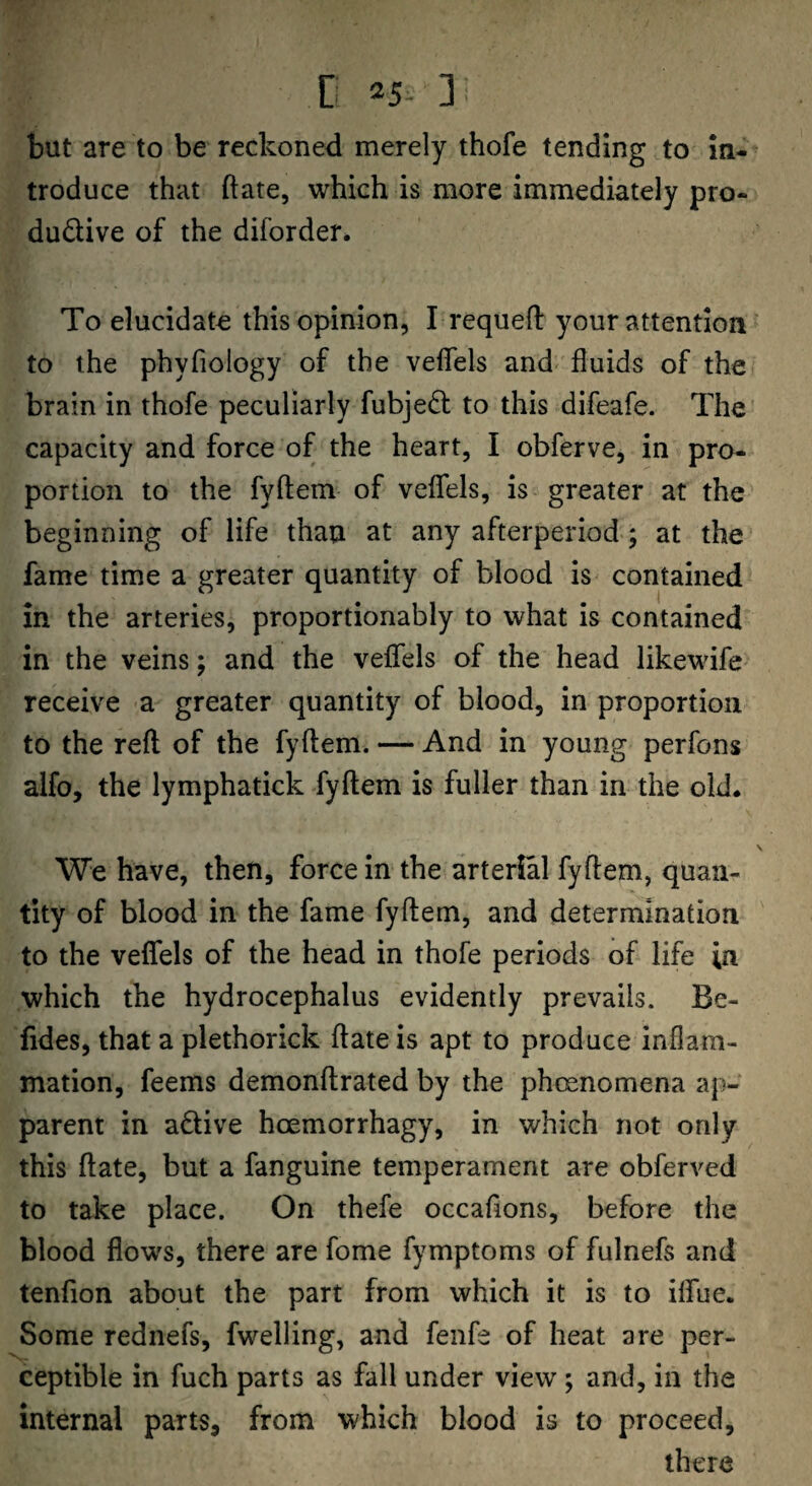 D =5- ] but are to be reckoned merely thofe tending to In- troduce that ftate, which is more immediately pro- dudive of the diforder* To elucidate this opinion, I requefl: your attention to the phyfiology of the veffels and fluids of the brain in thofe peculiarly fubjed to this difeafe. The capacity and force of the heart, I obferve, in pro¬ portion to the fyftein of veflels, is greater at the beginning of life than at any afterperiod-; at the fame time a greater quantity of blood is contained in the arteries, proportionably to what is contained in the veins; and the veflfels of the head likewife- receive a greater quantity of blood, in proportion to the refl of the fyftem. — And in young perfons alfo, the lymphatick fyftem is fuller than in the old. We have, then, force in the arterial fyftem, quan¬ tity of blood in the fame fyftem, and determination to the veflfels of the head in thofe periods of life in which the hydrocephalus evidently prevails. Be- fides, that a plethorick ftate is apt to produce inflam¬ mation, feems demonftrated by the phoenomena ap¬ parent in adive hoemorrhagy, in which not only this ftate, but a fanguine temperament are obferved to take place. On thefe occaflons, before the blood flows, there are fome fymptoms of fulnefs and tendon about the part from which it is to ilfue. Some rednefs, fwelling, and fenfe of heat are per¬ ceptible in fuch parts as fall under view ; and, in the internal parts, from which blood is to proceed, there