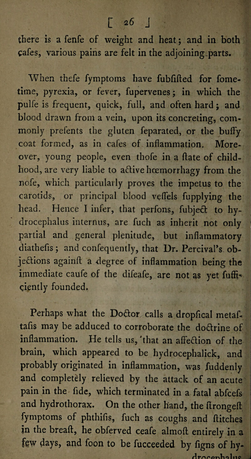 there is a fenfe of weight and heat; and in both cafes, various pains are felt in the adjoining.parts, f When thefe fymptoms have fubfifted for fome- time, pyrexia, or fever, fupervenes; in which the pulfe is frequent, quick, full, and often hard; and blood drawn from a vein, upon its concreting, com¬ monly prefents the gluten feparated, or the buify coat formed, as in cafes of inflammation. More¬ over, young people, even thofe in a flate of child¬ hood, are very liable to aftive hoemorrhagy from the nofe, which particularly proves the impetus to the carotids, or principal blood veflels fupplying the head. Hence I infer, that perfons^ fubjed to hy¬ drocephalus internus, are fuch as inherit not only ^ partial and general plenitude, but inflammatory diathefis ; and confequently, that Dr. PercivaPs. ob¬ jections againfl a degree of inflammation being the immediate caufe of the difeafe, are not as yet fufR*« | ciently founded. Perhaps what the Doftor calls a dropflcal metaf- tabs may be adduced to corroborate the doCtrine of inflammation. He tells us, 'that an affeCtion of the i brain, which appeared to be hydrocephalick, and | probably originated in inflammation, was fuddenly ^ and completely relieved by the attack of an acute pain in the< fide, which terminated in a fatal abfcefs ^ and hydrothorax. On the other hand, the ftrongefl fymptoms of phthifis, fuch as coughs and flitches j in the breafl, he obferved ceafe almoft entirely in a ! figw days, and foon to be fucceeded by figns of hy- 1