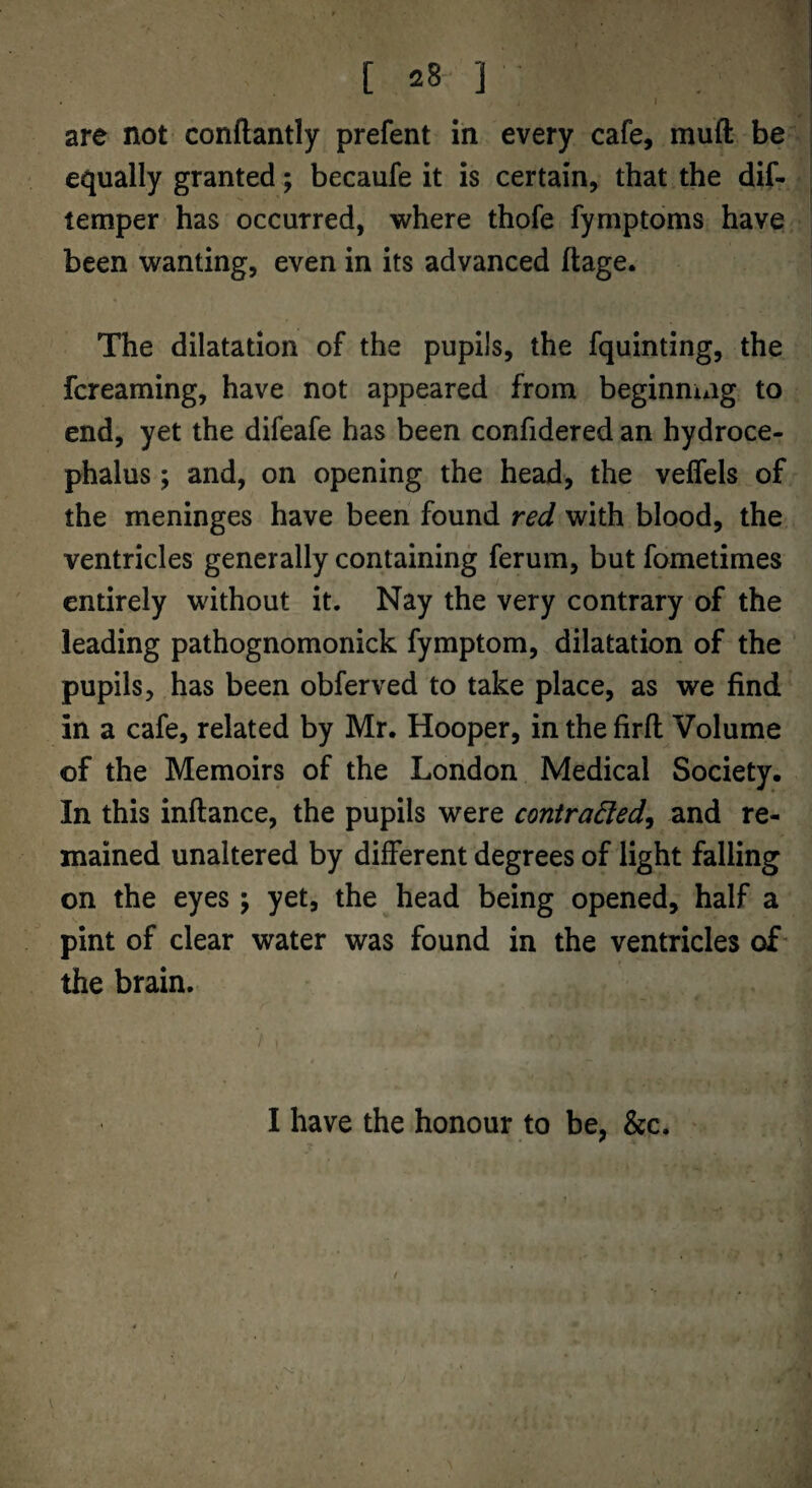 [ 28- ] are not conftantly prefent in every cafe, muft be^ ] equally granted; becaufe it is certain, that the dif- * | temper has occurred, where thofe fymptoms have been wanting, even in its advanced ftage. ! The dilatation of the pupils, the fquinting, the fcreaming, have not appeared from beginning to end, yet the difeafe has been confidered an hydroce¬ phalus ; and, on opening the head, the veffels of the meninges have been found red with blood, the ventricles generally containing ferum, but fometimes entirely without it. Nay the very contrary of the leading pathognomonick fymptom, dilatation of the pupils, has been obferved to take place, as we find in a cafe, related by Mr. Hooper, in the firfl Volume of the Memoirs of the London Medical Society. In this inftance, the pupils were contra6led^ and re¬ mained unaltered by different degrees of light falling on the eyes; yet, the head being opened, half a pint of clear water was found in the ventricles of- the brain.