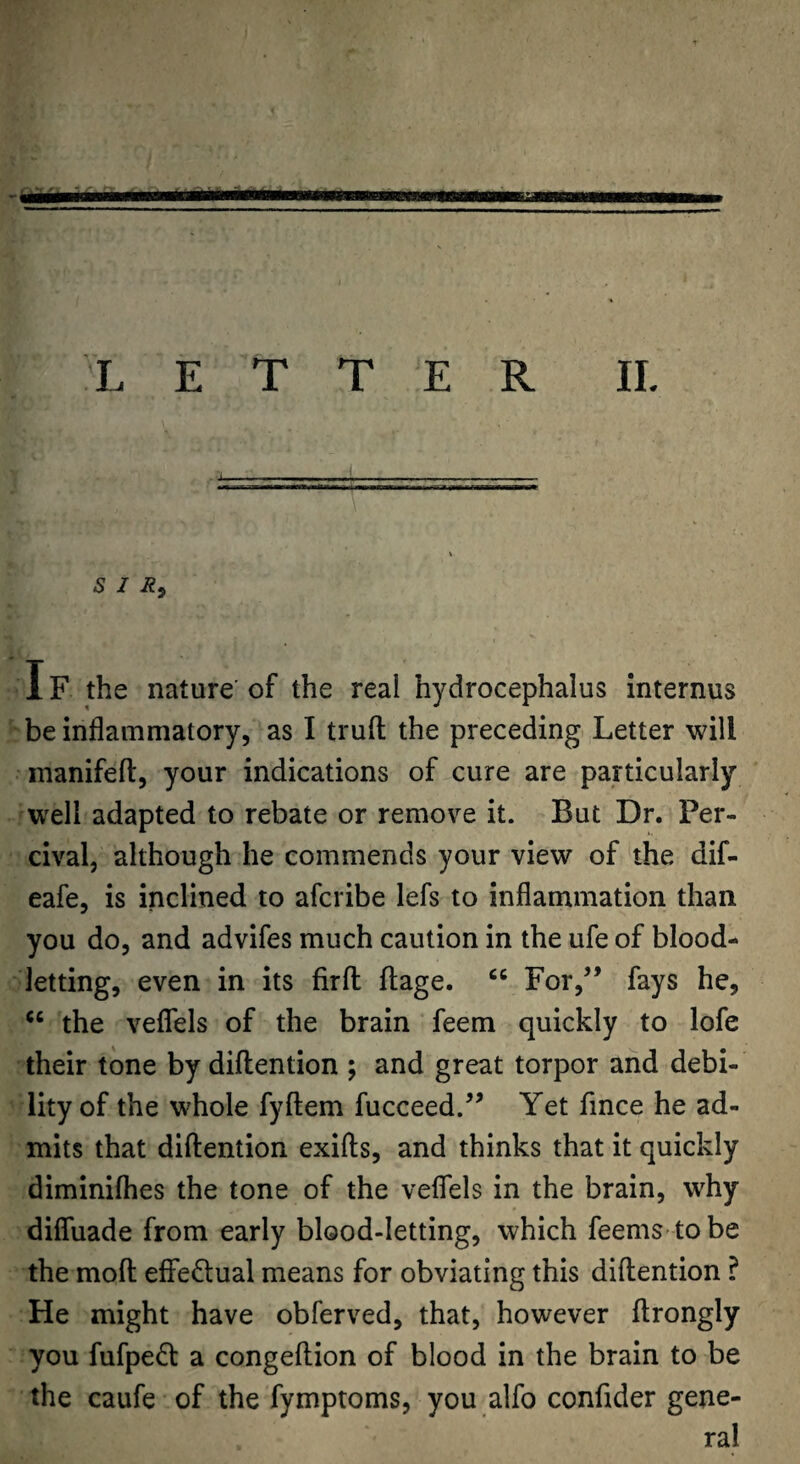 S I IF the nature of the real hydrocephalus internus be inflammatory, as I trufl; the preceding Letter will manifefl:, your indications of cure are particularly well adapted to rebate or remove it. But Dr. Per- cival, although he commends your view of the dif- eafe, is inclined to afcribe lefs to inflammation than you do, and advifes much caution in the ufe of blood¬ letting, even in its firfl: flage. “ For,” fays he, the veflels of the brain feem quickly to lofe their tone by diftention ; and great torpor and debi¬ lity of the whole fyftem fucceed.” Yet fince he ad¬ mits that diftention exifts, and thinks that it quickly diminilhes the tone of the veflTels in the brain, why difluade from early blood-letting, which feems- to be the moft effectual means for obviating this diftention ? He might have obferved, that, however ftrongly you fufped a congeftion of blood in the brain to be the caufe of the fymptoms, you alfo confider gene- ral