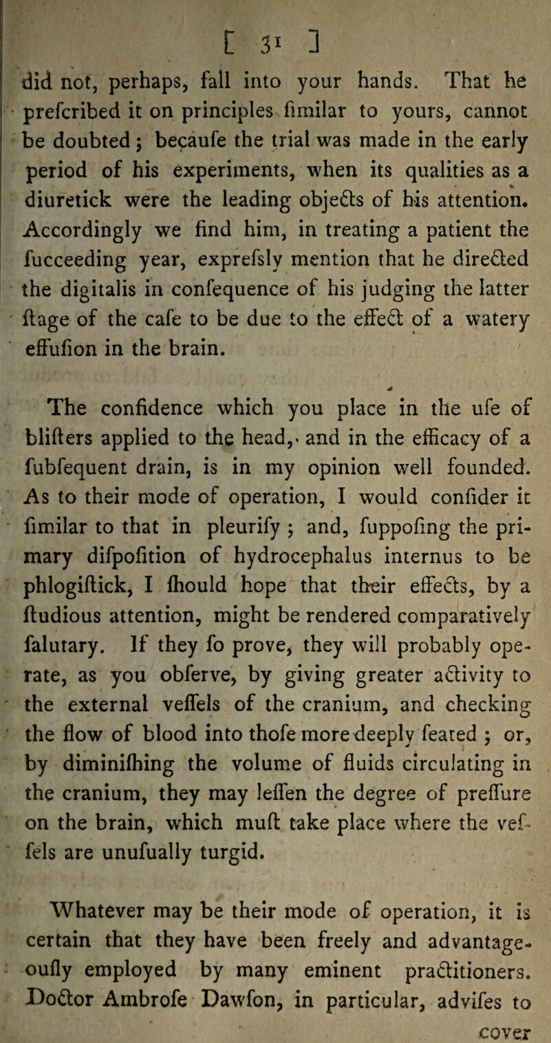 [31 3 did not, perhaps, fall into your hands. That he prefcribed it on principles fimilar to yours, cannot be doubted; becaufe the trial was made in the early period of his experiments, when its qualities as a diuretick were the leading objedls of his attention. Accordingly we find him, in treating a patient the fucceeding year, exprefsly mention that he direded the digitalis in confequence of his judging the latter ftage of the cafe to be due to the effed of a watery effufion in the brain. The confidence which you place in the ufe of blifters applied to the head,« and in the efficacy of a fubfequent drain, is in my opinion well founded. As to their mode of operation, I would confider it fimilar to that in pleurify ; and, fuppofing the pri¬ mary difpofition of hydrocephalus internus to be phlogiftick, I Ihould hope that their effeds, by a ftudious attention, might be rendered comparatively falutary. If they fo prove, they will probably ope¬ rate, as you obferve, by giving greater adivity to the external veffels of the cranium, and checking the flow of blood into thofe more deeply feared ; or, by diminilhing the volume of fluids circulating in the cranium, they may leflen the degree of preflure on the brain, which mufl: take place where the vef¬ fels are unufually turgid. Whatever may be their mode of operation, it is certain that they have been freely and advantage- oufly employed by many eminent praditioners. Bodor Ambrofe Dawfon, in particular, advifes to cover