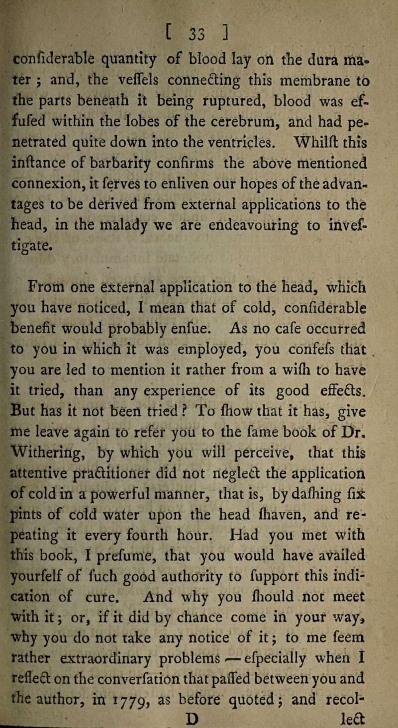 confiderable quantity of blood lay on the dura ma¬ ter ; and, the veffels conne£ling this membrane to the parts beneath it being ruptured, blood was ef- fufed within the lobes of the cerebrum, and had pe¬ netrated quite down into the ventricles. Whilll: this inftance of barbarity confirms the above mentioned connexion, it ferves to enliven our hopes of the advan¬ tages to be derived from external applications to the head, in the malady we are endeavouring to iiivef- tigate. From one external application to the head, which you have noticed, I mean that of cold, confiderable benefit would probably enfue. As no cafe occurred to you in which it was employed, you confefs that . you are led to mention it rather from a wifh to have it tried, than any experience of its good effeds. But has it not been tried ? To fhow that it has, give me leave again to refer you to the fame book of Dr, Withering, by which you will perceive, that this attentive pradltioner did not negled the application of cold in a powerful manner, that is, by dalhing fix pints of cold water upon the head fhaven, and re¬ peating it every fourth hour. Had you met with this book, I prefume, that you would have availed yourfelf of fuch good authority to fupport this indi¬ cation of cure. And why you fhould not meet with it; or, if it did by chance come in your way^ why you do not take any notice of it; to me feem rather extraordinary problems -— efpecially when I refled on the converfation that paffed between you and the author, in 1779, as before quoted; and recol- D led