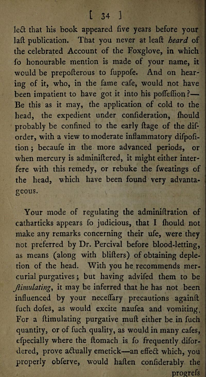 led that his book appeared five years before your lad publication. That you never at lead heard of the celebrated Account of the Foxglove, in which fo honourable mention is made of your name, it would be prepoderous to fuppofe. And on hear¬ ing of it, who, in the fame cafe, would not have been impatient to have got it into his pofleffion ?— Be this as it may, the application of cold to the head, the expedient under confideration, fhould probably be confined to the early dage of the dif- order, with a view to moderate inflammatory difpofi- tion; becaufe in the more advanced periods, or when mercury is adminidered, it might either inter¬ fere with this remedy, or rebuke the fweatings of the head, which have been found' very advanta¬ geous. \ Your mode of regulating the adminidration of catharticks appears fo judicious, that I fliould not make any remarks concerning their ufe, were they not preferred by Dr. Percival before blood-letting, as means (along with bliders) of obtaining deple¬ tion of the head. With you he recommends mer¬ curial purgatives; but having advifed them to be Jtimulating^ it may be inferred that he has not been influenced by your neceflary precautions againd fuch dofes, as would excite naufea and vomiting. For a dimulating purgative mud either be. in fuch quantity, or of fuch quality, as would in many cafes, efpecially where the domach is fo frequently, difor- dered, prove adually emetick^—an effed which, you properly obferve, would haden confiderably the progrefs