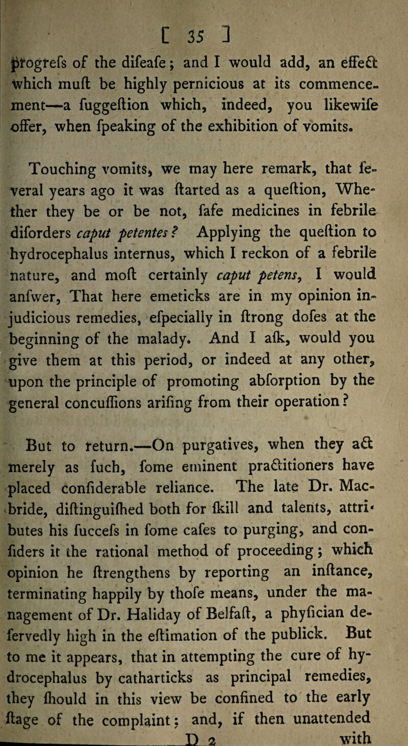 jjfogrefs of the difeafe; and I would add, an effeO: which mufl: be highly pernicious at its commence¬ ment—a fuggeftion which, indeed, you likewife offer, when fpeaking of the exhibition of vomits. Touching vomits, we may here remark, that fe- veral years ago it was ftarted as a queflion. Whe¬ ther they be or be not, fafe medicines in febrile^ diforders caput petentes ? Applying the queflion to hydrocephalus internus, which I reckon of a febrile nature, and mofl certainly caput petens^ I would anfwer. That here emeticks are in my opinion in¬ judicious remedies, efpecially in flrong dofes at the beginning of the malady. And I afk, would you give them at this period, or indeed at any other, upon the principle of promoting abforption by the general concuflions arifing from their operation ? But to return.—On purgatives, when they ad merely as fuch, fome eminent praditioners have placed confiderable reliance. The late Dr. Mac- bride, diflinguifhed both for fkill and talents, attri* butes his fuccefs in fome cafes to purging, and con- fiders it the rational method of proceeding; which opinion he flrengthens by reporting an inflance, terminating happily by thofe means, under the ma¬ nagement of Dr. Haliday of Belfafl, a phyfician de- fervedly high in the eflimation of the publick. But to me it appears, that in attempting the cure of hy¬ drocephalus by catharticks as principal remedies, they fhould in this view be confined to the early ftage of the complaint; and, if then unattended ___ D 2 with