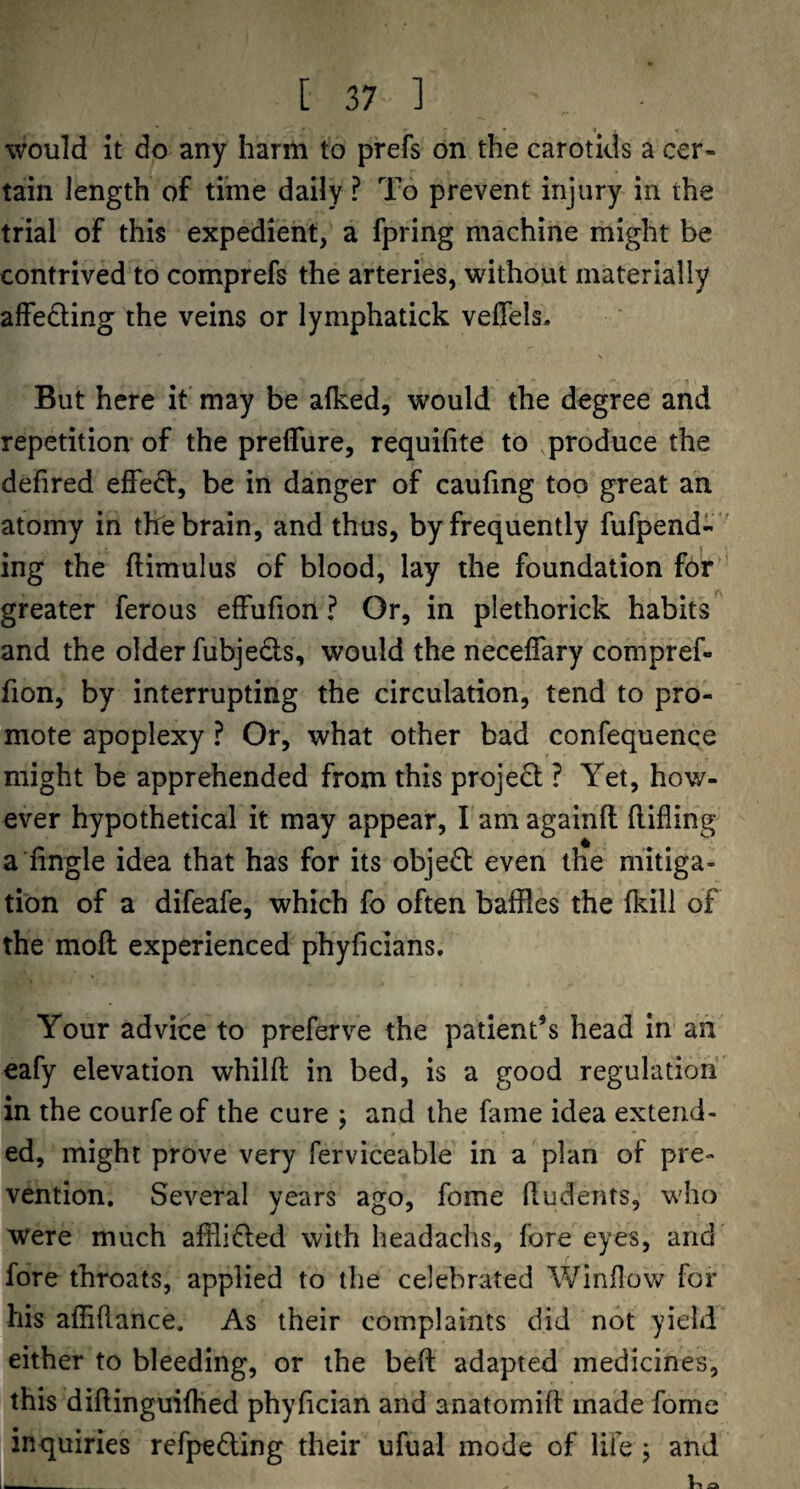would it do any harm to prefs on the carotids a cer¬ tain length of time daily ? To prevent injury in the trial of this expedient, a fpring machine might be contrived to comprefs the arteries, without materially alfedling the veins or lymphatick veflels. But here it may be afked, would the degree and repetition of the preflure, requifite to produce the defired effed, be in danger of caufing top great an atomy in the brain, and thus, by frequently fufpend- ing the ftimulus of blood, lay the foundation for ' greater ferous effufion ? Or, in plethorick habits and the older fubjeds, would the neceflary compref- fion, by interrupting the circulation, tend to pro¬ mote apoplexy ? Or, what other bad confequence might be apprehended from this projed ? Yet, how¬ ever hypothetical it may appear, I am againft llifling a fingle idea that has for its object even the mitiga¬ tion of a difeafe, which fo often baffles the (kill of the mod experienced phyficians. Your advice to preferve the patient’s head in an eafy elevation whilft in bed, is a good regulation in the courfe of the cure j and the fame idea extend¬ ed, might prove very ferviceable in a plan of pre¬ vention. Several years ago, fome ftudents, who were much afflided with headachs, fore eyes, and fore throats, applied to the celebrated Window for his affiftance. As their complaints did not yield either to bleeding, or the beft adapted medicines, this diftinguilhed phyftcian and anatomift made fome inquiries refpedling their ufual mode of life 5 and -