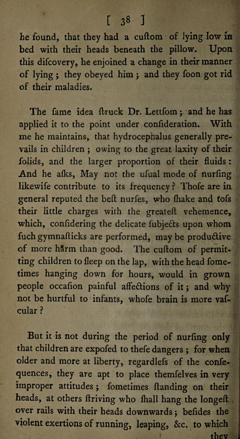 [ 38- ] he found, that they had a cuftom of lying low m bed with their heads beneath the pillow. Upon this difcovery, he enjoined a change in their manner of lying ; they obeyed him j and they foon got rid of their maladies. The fame idea llruck Dr. Lettfom; and he has applied it to the point under confideration. With me he maintains, that hydrocephalus generally pre¬ vails in children ; owing to the great laxity of their folids, and the larger proportion of their fluids: And he afks, May not the ufual mode of nurfing likewife contribute to its frequency ? Thofe are in general reputed the befl nurfes, who fhake and tofs their little charges with the greatefl vehemence, which, confldering the delicate fubjects upon whom fuch gymnafticks are performed, may be produ6live of more hirm than good. The cuftom of permiN ting children to fleep on the lap, with the head fome- times hanging down for hours, would in grown people occafion painful affedions of it; and why not be hurtful to • infants, whofe brain is more vaf- cular ? But it is not during the period of nurfing only that children are expofed to thefe dangers ; for when older and more at liberty, regardlefs of the confe- quences, they are apt to place themfelves in very improper attitudes ; fometimes ftanding on their heads, at others ftriving who lhall hang the longeft , over rails with their heads downwards; befides the violent exertions of running, leaping, &c. to which thev