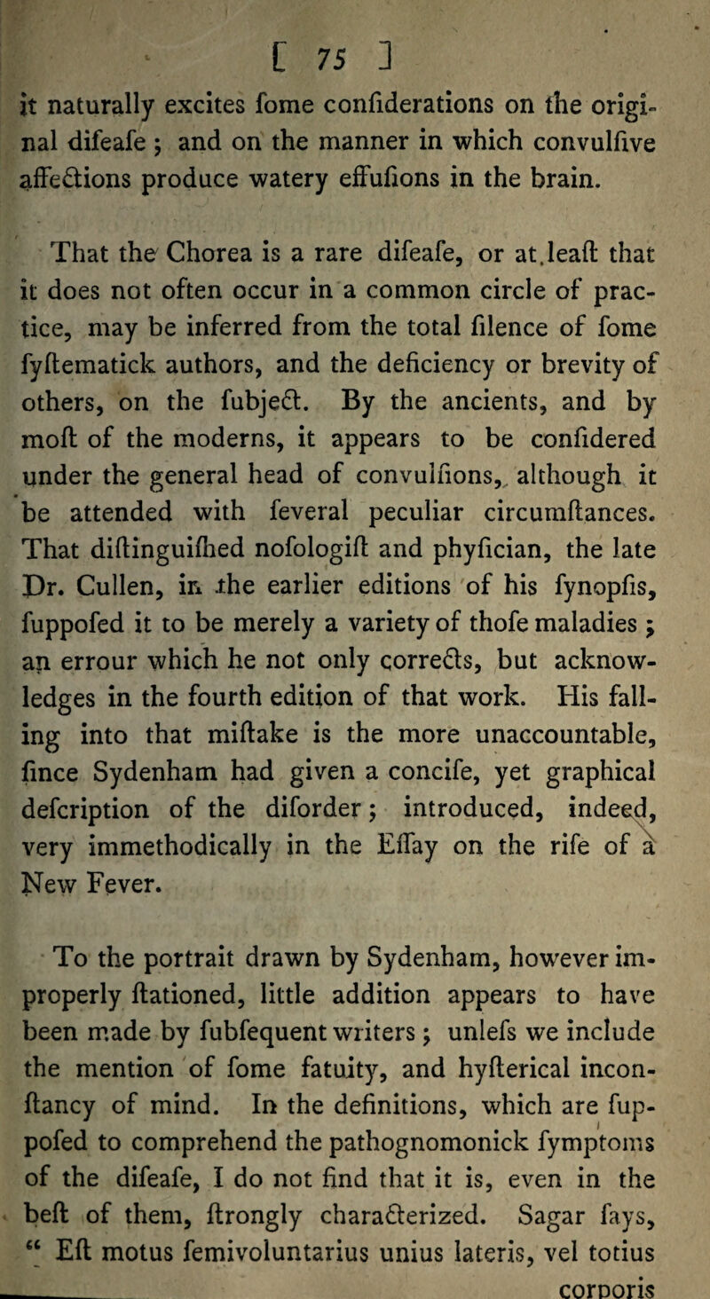 it naturally excites fome confiderations on the origi¬ nal difeafe ; and on the manner in which convulftve alFedions produce watery efFufions in the brain. That the Chorea is a rare difeafe, or at.lead that it does not often occur in a common circle of prac¬ tice, may be inferred from the total filence of fome fyftematick authors, and the deficiency or brevity of others, on the fubjed. By the ancients, and by moft of the moderns, it appears to be confidered under the general head of convulfions,. although it be attended with feveral peculiar circumflances. That diftinguifhed nofologift and phyfician, the late Dr. Cullen, in ihe earlier editions of his fynopfis, fuppofed it to be merely a variety of thofe maladies ; an errour which he not only correds, but acknow¬ ledges in the fourth edition of that work. His fall¬ ing into that miftake is the more unaccountable, fince Sydenham had given a concife, yet graphical defcription of the diforder; introduced, indeed, very immethodically in the Effay on the rife of k New Fever. To the portrait drawn by Sydenham, however im¬ properly ftationed, little addition appears to have been made by fubfequent writers; unlefs we include the mention of fome fatuity, and hyfterical incon- ftancy of mind. In the definitions, which are fup¬ pofed to comprehend the pathognomonick fymptoms of the difeafe, I do not find that it is, even in the beft of them, ftrongly charafferized. Sagar fays, “ Eft motus femivoluntarius unius lateris, vel totius cornons