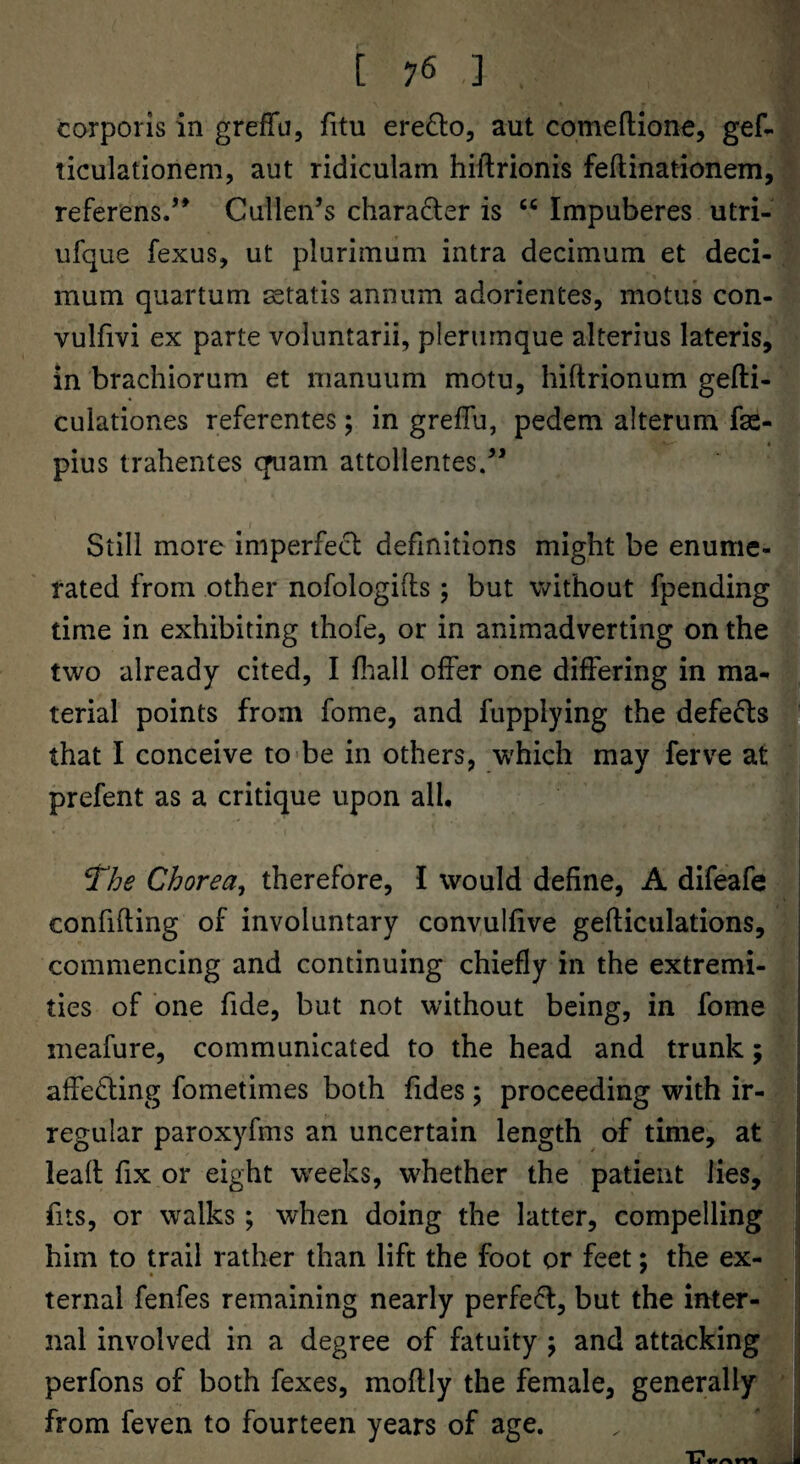 corporis in greffu, fitu ere£lo5 aut comeflione, gef- ticulationem, aut ridiculam hiftrionis feftinationem, referiens.’* Cullen’s charadler is “ Impuberes utri- ufque fexus, ut plurimiim intra decimum et deci- mum quartum ^etatis annum adorientes, motus con- vulfivi ex parte voluntarii, pleriirnque alterius lateris, in brachiorum et manuum motu, hiftrionum gefti- culationes referentes; in greffu, pedem alterum fge- pius trahentes quam attollentes.” Still more imperfect definitions might be enume¬ rated from other nofologifls ; but without fpending time in exhibiting thofe, or in animadverting on the two already cited, I fliall olfer one differing in ma¬ terial points from fome, and fupplying the defects that I conceive to-be in others, which may ferve at prefent as a critique upon all, ^he Chorea^ therefore, I would define, A difeafe confiding of involuntary convullive gefticulations, commencing and continuing chiefly in the extremi¬ ties of one fide, but not without being, in fome ineafure, communicated to the head and trunk; affecting fometimes both fides \ proceeding with ir¬ regular paroxyfms an uncertain length of time, at lead fix or eight wrecks, whether the patient lies, fits, or walks; when doing the latter, compelling him to trail rather than lift the foot or feet; the ex- ternal fenfes remaining nearly perfe(^, but the inter¬ nal involved in a degree of fatuity j and attacking perfons of both fexes, modly the female, generally from feven to fourteen years of age. J